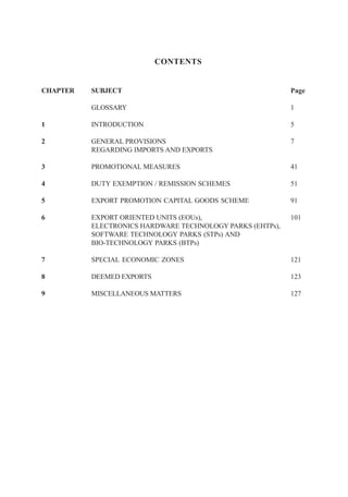 CONTENTS


CHAPTER   SUBJECT                                          Page

          GLOSSARY                                         1

1         INTRODUCTION                                     5

2         GENERAL PROVISIONS                               7
          REGARDING IMPORTS AND EXPORTS

3         PROMOTIONAL MEASURES                             41

4         DUTY EXEMPTION / REMISSION SCHEMES               51

5         EXPORT PROMOTION CAPITAL GOODS SCHEME            91

6         EXPORT ORIENTED UNITS (EOUs),                    101
          ELECTRONICS HARDWARE TECHNOLOGY PARKS (EHTPs),
          SOFTWARE TECHNOLOGY PARKS (STPs) AND
          BIO-TECHNOLOGY PARKS (BTPs)

7         SPECIAL ECONOMIC ZONES                           121

8         DEEMED EXPORTS                                   123

9         MISCELLANEOUS MATTERS                            127
 