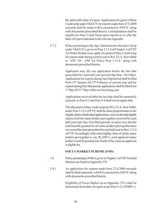 the admissible date of export. Application for grant of Duty
        Credit scrip under VKGUY for exports made from 27.8.2009
        onwards shall be made to RA concerned in ANF3C along
        with documents prescribed therein. Listed products shall be
        eligible for Duty Credit Scrip upon exports on or after the
        Date of Export indicated in the relevant Appendix.

3.7.2   Policy pertaining to the Agri. Infrastructure Incentive Scrip
        under VKGUY is given in Para 3.13.4 of Chapter 3 of FTP.
        All Status Holders may apply for grant of Duty Credit scrip
        for export made during current year to RA, CLA, New Delhi
        in ‘ANF 3D - ANF for Policy Para 3.13.4.’ along with
        documents prescribed therein.

        Applicants may file one application before the last date
        prescribed for each half year period (Apr-Sep / Oct-Mar).
        Applications for exports during Apr-Sept period shall be filed
        from 15th January till 15th February of current year and for
        exports during Oct-Mar period, applications shall be filed from
        1st May till 31st May of the next licensing year.

        Applications received after the last date shall be summarily
        rejected, as Para 9.3 and Para 9.4 shall not be applicable.

        The allocation of duty credit scrips by RA, CLA, New Delhi,
        under Para 3.13.4 of FTP, shall be done proportionate to the
        eligible claims of individual applications, vis-à-vis the total eligible
        claims of all the status holders put together, received for each
        half year (Apr-Sep / Oct-Mar) periods, in such a way that the
        total benefits granted for all status holders put together does
        not exceed the limit prescribed for each half year in Para 3.13.4
        of FTP. Accordingly if the total eligible claim of all the status
        holders put together is, say, Rs 200 Cr, each applicant status
        holder would be granted one-fourth of the claim an applicant
        is eligible for.

        FOCUS MARKET SCHEME (FMS)

3.8     Policy pertaining to FMS is given in Chapter 3 of FTP. Notified
        Markets are listed in Appendix 37C.

3.8.1   An application for exports made from 27.8.2009 onwards
        shall be filed separately, with RA concerned in ANF3C along
        with documents prescribed therein.

        Eligibility of Focus Market (as in Appendix 37C) shall be
        determined from date of export as per Para 9.12 of HBP v1.



                44
 