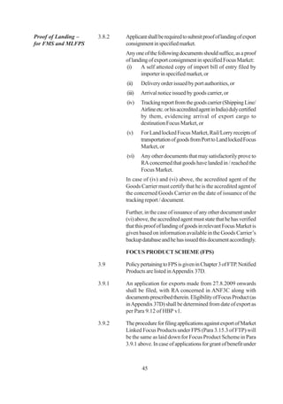 Proof of Landing –   3.8.2   Applicant shall be required to submit proof of landing of export
for FMS and MLFPS            consignment in specified market.
                             Any one of the following documents should suffice, as a proof
                             of landing of export consignment in specified Focus Market:
                             (i)    A self attested copy of import bill of entry filed by
                                    importer in specified market, or
                             (ii)    Delivery order issued by port authorities, or
                             (iii)   Arrival notice issued by goods carrier, or
                             (iv)    Tracking report from the goods carrier (Shipping Line/
                                     Airline etc. or his accredited agent in India) duly certified
                                     by them, evidencing arrival of export cargo to
                                     destination Focus Market, or
                             (v)     For Land locked Focus Market, Rail/Lorry receipts of
                                     transportation of goods from Port to Land locked Focus
                                     Market, or
                             (vi)    Any other documents that may satisfactorily prove to
                                     RA concerned that goods have landed in / reached the
                                     Focus Market.
                             In case of (iv) and (vi) above, the accredited agent of the
                             Goods Carrier must certify that he is the accredited agent of
                             the concerned Goods Carrier on the date of issuance of the
                             tracking report / document.

                             Further, in the case of issuance of any other document under
                             (vi) above, the accredited agent must state that he has verified
                             that this proof of landing of goods in relevant Focus Market is
                             given based on information available in the Goods Carrier’s
                             backup database and he has issued this document accordingly.

                             FOCUS PRODUCT SCHEME (FPS)

                     3.9     Policy pertaining to FPS is given in Chapter 3 of FTP. Notified
                             Products are listed in Appendix 37D.

                     3.9.1   An application for exports made from 27.8.2009 onwards
                             shall be filed, with RA concerned in ANF3C along with
                             documents prescribed therein. Eligibility of Focus Product (as
                             in Appendix 37D) shall be determined from date of export as
                             per Para 9.12 of HBP v1.

                     3.9.2   The procedure for filing applications against export of Market
                             Linked Focus Products under FPS (Para 3.15.3 of FTP) will
                             be the same as laid down for Focus Product Scheme in Para
                             3.9.1 above. In case of applications for grant of benefit under



                                     45
 