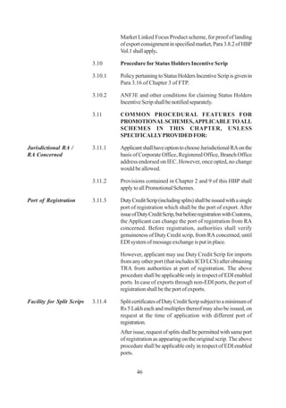Market Linked Focus Product scheme, for proof of landing
                                     of export consignment in specified market, Para 3.8.2 of HBP
                                     Vol.1 shall apply.

                            3.10     Procedure for Status Holders Incentive Scrip

                            3.10.1   Policy pertaining to Status Holders Incentive Scrip is given in
                                     Para 3.16 of Chapter 3 of FTP.

                            3.10.2   ANF3E and other conditions for claiming Status Holders
                                     Incentive Scrip shall be notified separately.

                            3.11     COMMON PROCEDURAL FEATURES FOR
                                     PROMOTIONAL SCHEMES, APPLICABLE TO ALL
                                     SCHEMES IN THIS CHAPTER, UNLESS
                                     SPECIFICALLY PROVIDED FOR:

Jurisdictional RA /         3.11.1   Applicant shall have option to choose Jurisdictional RA on the
RA Concerned                         basis of Corporate Office, Registered Office, Branch Office
                                     address endorsed on IEC. However, once opted, no change
                                     would be allowed.

                            3.11.2   Provisions contained in Chapter 2 and 9 of this HBP shall
                                     apply to all Promotional Schemes.

Port of Registration        3.11.3   Duty Credit Scrip (including splits) shall be issued with a single
                                     port of registration which shall be the port of export. After
                                     issue of Duty Credit Scrip, but before registration with Customs,
                                     the Applicant can change the port of registration from RA
                                     concerned. Before registration, authorities shall verify
                                     genuineness of Duty Credit scrip, from RA concerned, until
                                     EDI system of message exchange is put in place.

                                     However, applicant may use Duty Credit Scrip for imports
                                     from any other port (that includes ICD/LCS) after obtaining
                                     TRA from authorities at port of registration. The above
                                     procedure shall be applicable only in respect of EDI enabled
                                     ports. In case of exports through non-EDI ports, the port of
                                     registration shall be the port of exports.

Facility for Split Scrips   3.11.4   Split certificates of Duty Credit Scrip subject to a minimum of
                                     Rs 5 Lakh each and multiples thereof may also be issued, on
                                     request at the time of application with different port of
                                     registration.
                                     After issue, request of splits shall be permitted with same port
                                     of registration as appearing on the original scrip. The above
                                     procedure shall be applicable only in respect of EDI enabled
                                     ports.


                                             46
 
