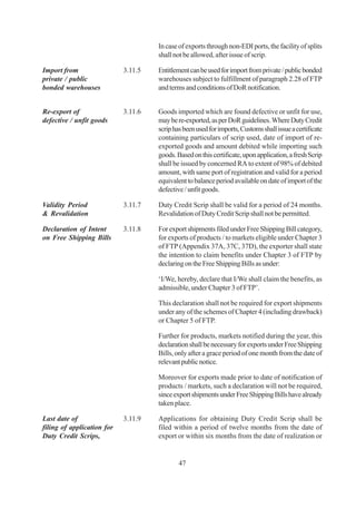 In case of exports through non-EDI ports, the facility of splits
                                     shall not be allowed, after issue of scrip.

Import from                 3.11.5   Entitlement can be used for import from private / public bonded
private / public                     warehouses subject to fulfillment of paragraph 2.28 of FTP
bonded warehouses                    and terms and conditions of DoR notification.


Re-export of                3.11.6   Goods imported which are found defective or unfit for use,
defective / unfit goods              may be re-exported, as per DoR guidelines. Where Duty Credit
                                     scrip has been used for imports, Customs shall issue a certificate
                                     containing particulars of scrip used, date of import of re-
                                     exported goods and amount debited while importing such
                                     goods. Based on this certificate, upon application, a fresh Scrip
                                     shall be issued by concerned RA to extent of 98% of debited
                                     amount, with same port of registration and valid for a period
                                     equivalent to balance period available on date of import of the
                                     defective / unfit goods.

Validity Period             3.11.7   Duty Credit Scrip shall be valid for a period of 24 months.
& Revalidation                       Revalidation of Duty Credit Scrip shall not be permitted.

Declaration of Intent       3.11.8   For export shipments filed under Free Shipping Bill category,
on Free Shipping Bills               for exports of products / to markets eligible under Chapter 3
                                     of FTP (Appendix 37A, 37C, 37D), the exporter shall state
                                     the intention to claim benefits under Chapter 3 of FTP by
                                     declaring on the Free Shipping Bills as under:

                                     ‘I/We, hereby, declare that I/We shall claim the benefits, as
                                     admissible, under Chapter 3 of FTP’.

                                     This declaration shall not be required for export shipments
                                     under any of the schemes of Chapter 4 (including drawback)
                                     or Chapter 5 of FTP.

                                     Further for products, markets notified during the year, this
                                     declaration shall be necessary for exports under Free Shipping
                                     Bills, only after a grace period of one month from the date of
                                     relevant public notice.

                                     Moreover for exports made prior to date of notification of
                                     products / markets, such a declaration will not be required,
                                     since export shipments under Free Shipping Bills have already
                                     taken place.

Last date of                3.11.9   Applications for obtaining Duty Credit Scrip shall be
filing of application for            filed within a period of twelve months from the date of
Duty Credit Scrips,                  export or within six months from the date of realization or


                                             47
 