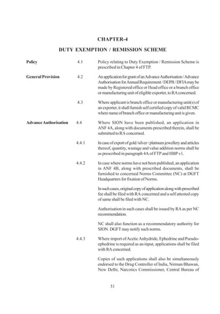 CHAPTER-4

                DUTY EXEMPTION / REMISSION SCHEME

Policy                  4.1     Policy relating to Duty Exemption / Remission Scheme is
                                prescribed in Chapter 4 of FTP.

General Provision       4.2     An application for grant of an Advance Authorisation / Advance
                                Authorisation for Annual Requirement / DEPB / DFIA may be
                                made by Registered office or Head office or a branch office
                                or manufacturing unit of eligible exporter, to RA concerned.

                        4.3     Where applicant is branch office or manufacturing unit(s) of
                                an exporter, it shall furnish self certified copy of valid RCMC
                                where name of branch office or manufacturing unit is given.

Advance Authorisation   4.4     Where SION have been published, an application in
                                ANF 4A, along with documents prescribed therein, shall be
                                submitted to RA concerned.

                        4.4.1   In case of export of gold /silver / platinum jewellery and articles
                                thereof, quantity, wastage and value addition norms shall be
                                as prescribed in paragraph 4A of FTP and HBP v1.

                        4.4.2   In case where norms have not been published, an application
                                in ANF 4B, along with prescribed documents, shall be
                                furnished to concerned Norms Committee (NC) at DGFT
                                Headquarters for fixation of Norms.

                                In such cases, original copy of application along with prescribed
                                fee shall be filed with RA concerned and a self attested copy
                                of same shall be filed with NC.

                                Authorisation in such cases shall be issued by RA as per NC
                                recommendation.

                                NC shall also function as a recommendatory authority for
                                SION. DGFT may notify such norms.

                        4.4.3   Where import of Acetic Anhydride, Ephedrine and Pseudo-
                                ephedrine is required as an input, applications shall be filed
                                with RA concerned.

                                Copies of such applications shall also be simultaneously
                                endorsed to the Drug Controller of India, Nirman Bhawan,
                                New Delhi, Narcotics Commissioner, Central Bureau of


                                        51
 