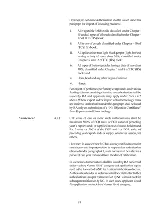 However, no Advance Authorisation shall be issued under this
                      paragraph for import of following products:-

                      i.     All vegetable / edible oils classified under Chapter -
                             15 and all types of oilseeds classified under Chapter -
                             12 of ITC (HS) book;
                      ii.    All types of cereals classified under Chapter – 10 of
                             ITC (HS) book;
                      iii.   All spices other than light black pepper (light berries)
                             having a duty of more than 30%, classified under
                             Chapter-9 and 12 of ITC (HS) book;
                      iv.    All types of fruits/vegetables having a duty of more than
                             30%, classified under Chapter 7 and 8 of ITC (HS)
                             book; and
                      v.     Horn, hoof and any other organ of animal.
                      vi.    Honey.
                      For export of perfumes, perfumery compounds and various
                      feed ingredients containing vitamins, no Authorisation shall be
                      issued by RA and applicants may apply under Para 4.4.2
                      above. Where export and/or import of biotechnology items
                      are involved, Authorisation under this paragraph shall be issued
                      by RA only on submission of a “No Objection Certificate”
                      from Department of Biotechnology.

Entitlement   4.7.1   CIF value of one or more such authorisations shall be
                      maximum 500% of FOB and / or FOR value of preceding
                      year’s exports and / or supplies in case of status holders and
                      Rs. 5 crore or 500% of the FOB and / or FOR value of
                      preceding year exports and / or supply, whichever is more, for
                      others.

                      However, in cases where NC has already ratified norms for
                      same export and import products in respect of an authorization
                      obtained under paragraph 4.7, such norms shall be valid for a
                      period of one year reckoned from the date of ratification.

                      In such cases Authorisations shall be issued by RA concerned
                      under “Adhoc Norms Fixed” category and application copies
                      need not be forwarded to NC for fixation / ratification of norms.
                      Authorisation holder in such cases shall be entitled for further
                      authorisation (s) as per norms ratified by NC without need for
                      subsequent ratification by NC. In such cases, applicant would
                      file application under Adhoc Norms Fixed category.




                              53
 