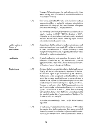 However, NC should ensure that such adhoc norm(s), if not
                           notified already, are notified within six months of the ratification
                           of such adhoc norm(s).

                   4.7.2   Once norms are fixed by NC, value limits mentioned in above
                           paragraph would not be applicable to advance authorisations
                           issued under this paragraph. Such authorisations, subsequent
                           to fixation of norms by NC, may be enhanced.

                           It is mandatory for industry to provide production data etc. as
                           may be required by DGFT / EPC for fixation of SION.
                           Otherwise, applicant shall not be allowed to take benefit of
                           Advance Authorization scheme for taking repeat advance
                           authorizations on self-declared basis.

Authorisation in   4.7.3   An applicant shall be entitled for authorisation in excess of
Excess of                  entitlement mentioned in paragraph 4.7.1 subject to furnishing
Entitlement                of 100% Bank Guarantee to Customs authority to cover
                           exemption from customs duties. A specific endorsement to this
                           effect shall be made on authorisation.

Application        4.7.4   Original application with prescribed documents shall be
                           submitted to concerned RA. RA shall forward a copy of
                           application within 7 days from Authorisation issue date to NC
                           for fixation of norms within prescribed time.

Undertaking        4.7.5   Applicant shall give an undertaking that he shall abide by norms
                           fixed by NC and accordingly pay duty, together with interest,
                           on unutilised inputs as per norms fixed by NC. However,
                           Authorisation holder has option to undertake additional EO in
                           proportion to excess unutilized inputs. In case application is
                           rejected by NC, authorization holder shall pay customs duty
                           saved along with interest on imported inputs, as notified.
                           However in such cases where the NC decides adhoc norms
                           based on information available to it and the exporter represents
                           against the decision of the NC, time limit for filing
                           representation, if any, before the Norms Committee shall be
                           four months from the date of communication of decision of the
                           fixation of adhoc norms by NC.

                           In addition, an amount as per Para 4.28(i)(b) below has to be
                           deposited.

                   4.7.6   In such cases, where norms are not finalised by NC within
                           four months from Authorisation issue date, norms as applied
                           for shall be treated as final and no adjustment will be made.
                           However, where application for fixation of adhoc / SION is



                                   54
 
