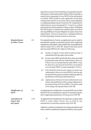 rejected on account of non-furnishing of required documents/
                         information, Authorisation holder shall be liable for penalty as
                         stated in above paragraph. In case SION for the said product
                         is notified, SION would be made applicable for deciding
                         wastage norm and EO. In such cases where export obligation
                         is completed pending fixation of norms by NC, entitlement for
                         authorisation as given in paragraph 4.7.1 may be re-credited
                         upon production of documentary evidence (copies of Shipping
                         bill / bill of export / Central Excise certified copies of invoices)
                         showing fulfillment of export obligation in respect of previous
                         authorisations. However, bond waiver / redemption shall not
                         be allowed pending fixation of norms in such cases.

Standardisation   4.8    For standardization of norms, an application may be made by
of Adhoc Norms           manufacturer exporter or merchant exporter tied to supporting
                         manufacturer, duly filled in with complete data. Such applications
                         shall be made to NC in ANF 4B. Import of fuel may also be
                         allowed under SION by NC subject to following: -

                         (a)    Facility of import of fuel shall be allowed only to
                                manufacturer having captive power plant.
                          (b)   In cases where SION specifically allows fuel, same shall
                                be permitted under advance Authorisation. However,
                                If fuel is not covered specifically under SION, it may
                                be allowed as per General Fuel Policy for products
                                covered under SION or under paragraph 4.7 above.
                          (c)   Fuel should be allowed only against an actual user
                                Authorisation. However in case of DFIA, fuel can only
                                be transferred to agencies granted marketing rights by
                                the Ministry of Petroleum and Natural Gas.
                          (d)   Applications of fixation for fuel entitlement for new
                                sectors and modification of the existing entitlement as
                                per General Note for Fuel in HBP v2 would be made
                                to NC along with requisite data in ANF 4B.

Modification of   4.9    An application for modification of existing SION may be filed
SION                     before the NC by manufacturer exporter or merchant-exporter,
                         tied to supporting manufacturer, in form given in ANF 4B.

Amendment of      4.10   An application for amendment of an export item or inputs under
Export item              SION or under Adhoc Norms may be filed by any
and inputs               manufacturer or merchant exporter as per ANF 4B.

                         Applicant would give justification for seeking amendment and
                         same would be considered by Regional Authority with specific



                                 55
 