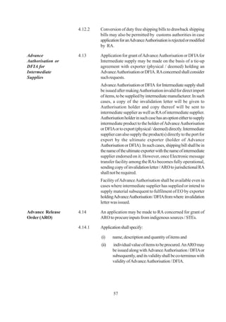 4.12.2   Conversion of duty free shipping bills to drawback shipping
                            bills may also be permitted by customs authorities in case
                            application for an Advance Authorisation is rejected or modified
                            by RA.

Advance            4.13     Application for grant of Advance Authorisation or DFIA for
Authorisation or            Intermediate supply may be made on the basis of a tie-up
DFIA for                    agreement with exporter (physical / deemed) holding an
Intermediate                Advance Authorisation or DFIA. RA concerned shall consider
Supplies                    such requests.
                            Advance Authorisation or DFIA for Intermediate supply shall
                            be issued after making Authorisation invalid for direct import
                            of items, to be supplied by intermediate manufacturer. In such
                            cases, a copy of the invalidation letter will be given to
                            Authorisation holder and copy thereof will be sent to
                            intermediate supplier as well as RA of intermediate supplier.
                            Authorisation holder in such case has an option either to supply
                            intermediate product to the holder of Advance Authorisation
                            or DFIA or to export (physical / deemed) directly. Intermediate
                            supplier can also supply the product(s) directly to the port for
                            export by the ultimate exporter (holder of Advance
                            Authorisation or DFIA). In such cases, shipping bill shall be in
                            the name of the ultimate exporter with the name of intermediate
                            supplier endorsed on it. However, once Electronic message
                            transfer facility among the RAs becomes fully operational,
                            sending copy of invalidation letter / ARO to jurisdictional RA
                            shall not be required.
                            Facility of Advance Authorisation shall be available even in
                            cases where intermediate supplier has supplied or intend to
                            supply material subsequent to fulfilment of EO by exporter
                            holding Advance Authorisation / DFIA from where invalidation
                            letter was issued.

Advance Release    4.14     An application may be made to RA concerned for grant of
Order (ARO)                 ARO to procure inputs from indigenous sources / STEs.

                   4.14.1   Application shall specify:

                            (i)    name, description and quantity of items and
                            (ii)   individual value of items to be procured. An ARO may
                                   be issued along with Advance Authorisation / DFIA or
                                   subsequently, and its validity shall be co-terminus with
                                   validity of Advance Authorisation / DFIA.




                                   57
 