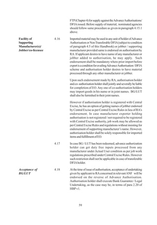 FTP (Chapter 4) for supply against the Advance Authorisations/
                            DFIA issued. Before supply of material, nominated agencies
                            should follow same procedure as given in paragraph 4.15.1
                            above.

Facility of          4.16   Imported material may be used in any unit of holder of Advance
Supporting                  Authorisation or Non Transferable DFIA (subject to condition
Manufacturer(s)/            of paragraph 4.5 of this Handbook) or jobber / supporting
Jobber/co-licensee          manufacturer provided same is endorsed on authorisation by
                            RA. If applicant desires to have name of any manufacturer or
                            jobber added to authorisation, he may apply. Such
                            endorsement shall be mandatory where prior import before
                            export is a condition for availing Advance Authorisation / DFIA
                            scheme and authorisation holder desires to have material
                            processed through any other manufacturer or jobber.

                            Upon such endorsement made by RA, authorisation holder
                            and co- authorisation holder shall jointly and severally be liable
                            for completion of EO. Any one of co-authorisation holders
                            may import goods in his name or in joint names. BG/LUT
                            shall also be furnished in their joint names.

                            However if authorisation holder is registered with Central
                            Excise, he has an option of getting names of jobber endorsed
                            by Central Excise as per Central Excise Rules in lieu of RA’s
                            endorsement. In case manufacturer exporter holding
                            authorisation is not registered / not required to be registered
                            with Central Excise authority, job work may be allowed as
                            per Central Excise Rules and regulations without insisting for
                            endorsement of supporting manufacturer’s name. However,
                            authorisation holder shall be solely responsible for imported
                            items and fulfillment of EO.

                     4.17   In case BG / LUT has been redeemed, advance authorization
                            holder can get duty free inputs processed from any
                            manufacturer under Actual User condition as per job work
                            regulations prescribed under Central Excise Rules. However
                            such restriction shall not be applicable in case of transferable
                            DFIA holder.

Acceptance of        4.18   At the time of issue of authorisation, acceptance of undertaking
BG/LUT                      given by applicant to RA concerned in relevant ANF will be
                            endorsed on the reverse of Advance Authorisation.
                            Authorisation holder shall execute Bank Guarantee / Legal
                            Undertaking, as the case may be, in terms of para 2.20 of
                            HBP v1.




                                    59
 