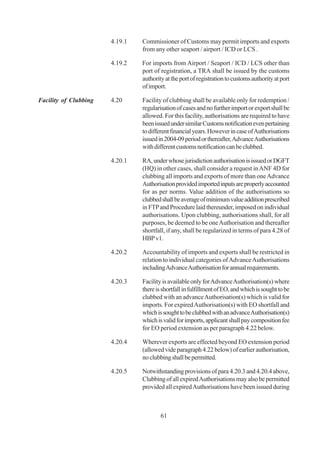 4.19.1   Commissioner of Customs may permit imports and exports
                                from any other seaport / airport / ICD or LCS .

                       4.19.2   For imports from Airport / Seaport / ICD / LCS other than
                                port of registration, a TRA shall be issued by the customs
                                authority at the port of registration to customs authority at port
                                of import.

Facility of Clubbing   4.20     Facility of clubbing shall be available only for redemption /
                                regularisation of cases and no further import or export shall be
                                allowed. For this facility, authorisations are required to have
                                been issued under similar Customs notification even pertaining
                                to different financial years. However in case of Authorisations
                                issued in 2004-09 period or thereafter, Advance Authorisations
                                with different customs notification can be clubbed.

                       4.20.1   RA, under whose jurisdiction authorisation is issued or DGFT
                                (HQ) in other cases, shall consider a request in ANF 4D for
                                clubbing all imports and exports of more than one Advance
                                Authorisation provided imported inputs are properly accounted
                                for as per norms. Value addition of the authorisations so
                                clubbed shall be average of minimum value addition prescribed
                                in FTP and Procedure laid thereunder, imposed on individual
                                authorisations. Upon clubbing, authorisations shall, for all
                                purposes, be deemed to be one Authorisation and thereafter
                                shortfall, if any, shall be regularized in terms of para 4.28 of
                                HBP v1.

                       4.20.2   Accountability of imports and exports shall be restricted in
                                relation to individual categories of Advance Authorisations
                                including Advance Authorisation for annual requirements.

                       4.20.3   Facility is available only for Advance Authorisation(s) where
                                there is shortfall in fulfillment of EO, and which is sought to be
                                clubbed with an advance Authorisation(s) which is valid for
                                imports. For expired Authorisation(s) with EO shortfall and
                                which is sought to be clubbed with an advance Authorisation(s)
                                which is valid for imports, applicant shall pay composition fee
                                for EO period extension as per paragraph 4.22 below.

                       4.20.4   Wherever exports are effected beyond EO extension period
                                (allowed vide paragraph 4.22 below) of earlier authorisation,
                                no clubbing shall be permitted.

                       4.20.5   Notwithstanding provisions of para 4.20.3 and 4.20.4 above,
                                Clubbing of all expired Authorisations may also be permitted
                                provided all expired Authorisations have been issued during



                                        61
 