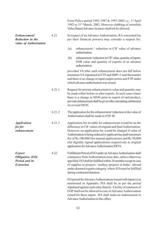Exim Policy period 1992-1997 & 1997-2002 i.e., 1st April
                                  1992 to 31st March, 2002. However clubbing of erstwhile
                                  Value Based Advance licences shall not be allowed.

Enhancement/             4.21     In respect of an Advance Authorisation, RA concerned (as
Reduction in the                  per their financial powers) may consider a request for:
value of Authorisation
                                  (a)    enhancement / reduction in CIF value of advance
                                         authorisation;
                                  (b)    enhancement / reduction in CIF value, quantity of inputs,
                                         FOB value and quantity of exports of an advance
                                         authorization;
                                  provided VA after such enhancement does not fall below
                                  minimum VA stipulated in FTP and HBP v1 laid thereunder
                                  and there is no change in input-output norms and FTP under
                                  which advance authorisation was issued.

                         4.21.1   Request for prorata enhancement in value and quantity may
                                  be made either before or after exports. In such cases where
                                  there is a change in SION prior to export of said product,
                                  pro-rata enhancement shall be given after calculating entitlement
                                  on revised SION.

                         4.21.2   The application for the enhancement/ reduction in the value of
                                  Authorisation shall be made in ANF 4E.

Application              4.21.3   Application fee leviable for enhancement would be on the
fee for                           difference in CIF values of original and final Authorisation.
enhancement                       However, no application fee would be charged if value of
                                  Authorisation is being reduced or applicant has paid maximum
                                  fee of Rs 100,000 (for manual applications) and Rs 50,000
                                  (for digitally signed applications) respectively in original
                                  application for Advance Authorisation/DFIA.

Export                   4.22     Fulfillment Period of EO under an Advance Authorisation shall
Obligation (EO)                   commence from Authorisation issue date, unless otherwise
Period and its                    specified. EO shall be fulfilled within 36 months except in case
Extension                         of supplies to projects / turnkey projects in India / abroad
                                  under deemed exports category, where EO must be fulfilled
                                  during contracted duration.

                                  EO period for Advance Authorizations issued with input (s) as
                                  mentioned in Appendix 30A shall be as per the period
                                  stipulated against each entry therein. Facility of extension of
                                  EOP shall not be allowed in case of Advance Authorisation
                                  issued for these inputs. RA shall make an endorsement in
                                  Advance Authorisation to this effect.

                                          62
 