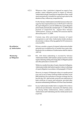 4.22.1   Whenever a ban / restriction is imposed on export of any
                            product, export obligation period in respect of Advance
                            Authorisation already issued prior to imposition of ban, would
                            stand automatically extended for a period equivalent to the
                            duration of ban, without any composition fee.

                            For the Advance Authorisation (erstwhile licences) where raw
                            sugar has been imported between 21.09.04 and 15.4.08, but
                            the export obligation is yet to be fulfilled, the export obligation
                            period stands automatically extended upto 31.12.2009 without
                            payment of composition fee. Against these Advance
                            Authorisations / licences, no further EO extension shall be
                            allowed beyond 31.12.2009.

                   4.22.2   Customs may allow provisional clearance of export
                            consignment as and when Authorisation holder produces
                            documentary evidence of having applied for EO extension to
                            concerned RA.

Revalidation       4.23     RA may consider a request of original Authorisation holder
of Authorisation            and grant one revalidation for six months from expiry date.
                            Request(s) for revalidation of Authorisation shall be made in
                            ANF 4E.

Monitoring         4.24     RA, with whom undertaking is executed by Advance
of Obligation               Authorisation holder, shall maintain a proper record in a master
                            register indicating starting and closing dates of obligation period
                            and other particulars to monitor EO.

                            Within two months from date of expiry of period of obligation,
                            Authorisation holder shall submit requisite evidence in discharge
                            of export obligation in accordance with paragraph 4.25 below.

                            However, in respect of shipments where six months period
                            (one year in case of status certificate holder and others as per
                            RBI guidelines) for realisation of foreign exchange has not
                            become due, RA shall not take action for non submission of
                            bank certificate of exports and realisation, provided other
                            document substantiating fulfillment of EO have been furnished.

                   4.24.1   In case Authorisation holder fails to complete EO or fails to
                            submit relevant information / documents, RA shall take action
                            by refusing further Authorisations, enforce condition of
                            Authorisation and Undertaking and also initiate penal action
                            as per law.




                                    63
 