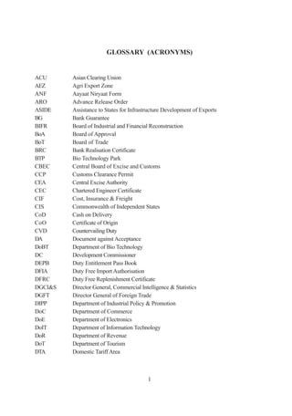 GLOSSARY (ACRONYMS)


ACU      Asian Clearing Union
AEZ      Agri Export Zone
ANF      Aayaat Niryaat Form
ARO      Advance Release Order
ASIDE    Assistance to States for Infrastructure Development of Exports
BG       Bank Guarantee
BIFR     Board of Industrial and Financial Reconstruction
BoA      Board of Approval
BoT      Board of Trade
BRC      Bank Realisation Certificate
BTP      Bio Technology Park
CBEC     Central Board of Excise and Customs
CCP      Customs Clearance Permit
CEA      Central Excise Authority
CEC      Chartered Engineer Certificate
CIF      Cost, Insurance & Freight
CIS      Commonwealth of Independent States
CoD      Cash on Delivery
CoO      Certificate of Origin
CVD      Countervailing Duty
DA       Document against Acceptance
DoBT     Department of Bio Technology
DC       Development Commissioner
DEPB     Duty Entitlement Pass Book
DFIA     Duty Free Import Authorisation
DFRC     Duty Free Replenishment Certificate
DGCI&S   Director General, Commercial Intelligence & Statistics
DGFT     Director General of Foreign Trade
DIPP     Department of Industrial Policy & Promotion
DoC      Department of Commerce
DoE      Department of Electronics
DoIT     Department of Information Technology
DoR      Department of Revenue
DoT      Department of Tourism
DTA      Domestic Tariff Area



                                         1
 