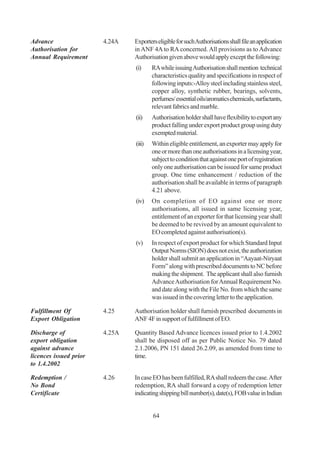 Advance                 4.24A   Exporters eligible for such Authorisations shall file an application
Authorisation for               in ANF 4A to RA concerned. All provisions as to Advance
Annual Requirement              Authorisation given above would apply except the following:
                                (i)     RA while issuing Authorisation shall mention technical
                                        characteristics quality and specifications in respect of
                                        following inputs:-Alloy steel including stainless steel,
                                        copper alloy, synthetic rubber, bearings, solvents,
                                        perfumes/ essential oils/aromatics chemicals, surfactants,
                                        relevant fabrics and marble.
                                (ii)    Authorisation holder shall have flexibility to export any
                                        product falling under export product group using duty
                                        exempted material.
                                (iii)   Within eligible entitlement, an exporter may apply for
                                        one or more than one authorisations in a licensing year,
                                        subject to condition that against one port of registration
                                        only one authorisation can be issued for same product
                                        group. One time enhancement / reduction of the
                                        authorisation shall be available in terms of paragraph
                                        4.21 above.
                                (iv)    On completion of EO against one or more
                                        authorisations, all issued in same licensing year,
                                        entitlement of an exporter for that licensing year shall
                                        be deemed to be revived by an amount equivalent to
                                        EO completed against authorisation(s).
                                (v)     In respect of export product for which Standard Input
                                        Output Norms (SION) does not exist, the authorization
                                        holder shall submit an application in “Aayaat-Niryaat
                                        Form” along with prescribed documents to NC before
                                        making the shipment. The applicant shall also furnish
                                        Advance Authorisation for Annual Requirement No.
                                        and date along with the File No. from which the same
                                        was issued in the covering letter to the application.

Fulfillment Of          4.25    Authorisation holder shall furnish prescribed documents in
Export Obligation               ANF 4F in support of fulfillment of EO.

Discharge of            4.25A   Quantity Based Advance licences issued prior to 1.4.2002
export obligation               shall be disposed off as per Public Notice No. 79 dated
against advance                 2.1.2006, PN 151 dated 26.2.09, as amended from time to
licences issued prior           time.
to 1.4.2002

Redemption /            4.26    In case EO has been fulfilled, RA shall redeem the case. After
No Bond                         redemption, RA shall forward a copy of redemption letter
Certificate                     indicating shipping bill number(s), date(s), FOB value in Indian


                                        64
 