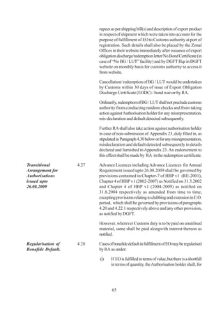rupees as per shipping bill(s) and description of export product
                           in respect of shipment which were taken into account for the
                           purpose of fulfillment of EO to Customs authority at port of
                           registration. Such details shall also be placed by the Zonal
                           Offices in their website immediately after issuance of export
                           obligation discharge/redemption letter/No Bond Certificate (in
                           case of “No BG / LUT” facility) and by DGFT Hqr in DGFT
                           website on monthly basis for customs authority to access it
                           from website.

                           Cancellation/ redemption of BG / LUT would be undertaken
                           by Customs within 30 days of issue of Export Obligation
                           Discharge Certificate (EODC) / bond waiver by RA.

                           Ordinarily, redemption of BG / LUT shall not preclude customs
                           authority from conducting random checks and from taking
                           action against Authorisation holder for any misrepresentation,
                           mis-declaration and default detected subsequently.

                           Further RA shall also take action against authorisation holder
                           in case of non-submission of Appendix 23, duly filled in, as
                           stipulated in Paragraph 4.30 below or for any misrepresentation,
                           misdeclaration and default detected subsequently in details
                           declared and furnished in Appendix 23. An endorsement to
                           this effect shall be made by RA in the redemption certificate.

Transitional        4.27   Advance Licences including Advance Licences for Annual
Arrangement for            Requirement issued upto 26.08.2009 shall be governed by
Authorisations             provisions contained in Chapter-7 of HBP v1 (RE-2001),
issued upto                Chapter 4 of HBP v1 (2002-2007) as Notified on 31.3.2002
26.08.2009                 and Chapter 4 of HBP v1 (2004-2009) as notified on
                           31.8.2004 respectively as amended from time to time,
                           excepting provisions relating to clubbing and extension in E.O.
                           period, which shall be governed by provisions of paragraphs
                           4.20 and 4.22.1 respectively above and any other provision,
                           as notified by DGFT.

                           However, wherever Customs duty is to be paid on unutilised
                           material, same shall be paid alongwith interest thereon as
                           notified.

Regularisation of   4.28   Cases of bonafide default in fulfillment of EO may be regularised
Bonafide Default.          by RA as under:

                           (i)    If EO is fulfilled in terms of value, but there is a shortfall
                                  in terms of quantity, the Authorisation holder shall, for




                                   65
 
