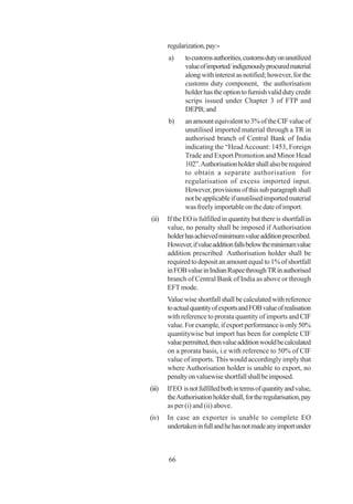 regularization, pay:-
        a)     to customs authorities, customs duty on unutilized
               value of imported/ indigenously procured material
               along with interest as notified; however, for the
               customs duty component, the authorisation
               holder has the option to furnish valid duty credit
               scrips issued under Chapter 3 of FTP and
               DEPB; and
        b)     an amount equivalent to 3% of the CIF value of
               unutilised imported material through a TR in
               authorised branch of Central Bank of India
               indicating the “Head Account: 1453, Foreign
               Trade and Export Promotion and Minor Head
               102”. Authorisation holder shall also be required
               to obtain a separate authorisation for
               regularisation of excess imported input.
               However, provisions of this sub paragraph shall
               not be applicable if unutilised imported material
               was freely importable on the date of import.
(ii)    If the EO is fulfilled in quantity but there is shortfall in
        value, no penalty shall be imposed if Authorisation
        holder has achieved minimum value addition prescribed.
        However, if value addition falls below the minimum value
        addition prescribed Authorisation holder shall be
        required to deposit an amount equal to 1% of shortfall
        in FOB value in Indian Rupee through TR in authorised
        branch of Central Bank of India as above or through
        EFT mode.
        Value wise shortfall shall be calculated with reference
        to actual quantity of exports and FOB value of realisation
        with reference to prorata quantity of imports and CIF
        value. For example, if export performance is only 50%
        quantitywise but import has been for complete CIF
        value permitted, then value addition would be calculated
        on a prorata basis, i.e with reference to 50% of CIF
        value of imports. This would accordingly imply that
        where Authorisation holder is unable to export, no
        penalty on valuewise shortfall shall be imposed.
(iii)   If EO is not fulfilled both in terms of quantity and value,
        the Authorisation holder shall, for the regularisation, pay
        as per (i) and (ii) above.
(iv)    In case an exporter is unable to complete EO
        undertaken in full and he has not made any import under



        66
 
