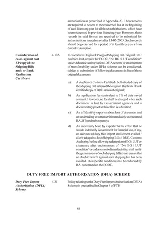authorisation as prescribed in Appendix-23. These records
                               are required to be sent to the concerned RA at the beginning
                               of each licensing year for all those authorisations, which have
                               been redeemed in previous licencing year. However, these
                               records in said format are required to be submitted for
                               authorisations issued on or after 13-05-2005. Such records
                               should be preserved for a period of at least three years from
                               date of redemption.

Consideration of       4.30A   In case where Original EP copy of Shipping Bill / original BRC
cases against lost             has been lost, request for EODC, "No BG / LUT condition"
EP copy of the                 under Advance Authorisation / DFIA scheme or endorsement
Shipping Bills                 of transferability under DFIA scheme can be considered,
and / or Bank                  subject to submission of following documents in lieu of those
Realisation                    original documents:
Certificate
                               a)     A duplicate / Customs Certified / Self-attested copy of
                                      the shipping Bill in lieu of the original; Duplicate / Bank
                                      certified copy of BRC in lieu of original;
                               b)     An application fee equivalent to 1% of duty saved
                                      amount. However, no fee shall be charged when such
                                      document is lost by Government agencies and a
                                      documentary proof to this effect is submitted;
                               c)     An affidavit by exporter about loss of document and
                                      an undertaking to surrender it immediately to concerned
                                      RA, if found subsequently;
                               d)     An indemnity bond by exporter to the effect that he
                                      would indemnify Government for financial loss, if any,
                                      on account of duty free import entitlement availed /
                                      allowed against lost Shipping Bills / BRC. Customs
                                      Authority, before allowing redemption of BG / LUT or
                                      clearance after endorsement of “No BG / LUT
                                      condition” or endorsement of transferability, shall verify
                                      the genuineness of such shipping bill (s) and ensure that
                                      no double benefit against such shipping bill has been
                                      availed. This specific condition shall be endorsed by
                                      RA concerned on the EODC.


        DUTY FREE IMPORT AUTHORISATION (DFIA) SCHEME
Duty Free Import       4.31    Policy relating to the Duty Free Import Authorisation (DFIA)
Authorisation (DFIA)           Scheme is prescribed in Chapter 4 of FTP.
Scheme




                                      68
 