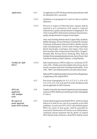 Application          4.32     An application in ANF 4H along with documents therein, shall
                              be submitted to RA concerned.

                     4.32.1   Guidelines as in paragraph 4.4.1 and 4.4.3 above would be
                              adhered to.

                     4.32.3   However in respect of following items, exporter shall be
                              required to give declaration with regard to technical
                              characteristics, quality and specification in shipping bill. RA
                              while issuing DFIA shall mention technical characteristics,
                              quality and specification in respect of such inputs:

                              Alloy steel including Stainless Steel, Copper Alloy, Synthetic
                              Rubber, Bearings, Solvent, Perfumes/ Essential Oil/ Aromatic
                              Chemicals, Surfacatants, Relevant Fabrics, Marble, Articles
                              made of polypropylene, Articles made of Paper and Paper
                              Board, Insecticides, Lead Ingots, Zinc Ingots, Citric Acid,
                              Relevant Glass fibre reinforcement (Glass fibre, Chopped /
                              Stranded Mat, Roving Woven Surfacing Mat), Relevant
                              Synthetic Resin (unsaturated polyester resin, Epoxy Resin, Vinyl
                              Ester Resin, Hydroxy Ethyl Cellulose), Lining Material.

Facility for Split   4.32.4   Split Authorisations of DFIA subject to a minimum of CIF
DFIA                          value of Rs. 10 lakhs each and multiples thereof may also be
                              issued, on request at the time of seeking transferability. A fee
                              of Rs. 1000/- each shall be paid for each split authorization.

                              Split-up DFIAs shall be permitted with same Port of Registration
                              as appearing on the original DFIA.

                     4.33     Provisions of paragraphs 4.6, 4.11, 4.12, 4.12.1, 4.18, 4.19,
                              4.21, 4.22, 4.23, 4.24, 4.26 and 4.28 of this Handbook shall
                              also be applicable for DFIA Scheme.

DFIA for             4.34     Transfer of any duty free material imported or procured against
applicants                    actual user DFIA shall be governed by provisions of paragraph
with multiple                 4.5 above.
units

Re-export of         4.35     Goods imported against transferable DFIA, which are found
goods imported                defective or unfit for use, may be re-exported, as per DoR
under DFIA Scheme             guidelines. In such cases 95% of CIF value debited against
                              DFIA for export of such goods, shall be generated by
                              concerned Commissioner of Customs as an Authorisation,
                              containing amount generated and the details of original
                              DFIA.Based on the certificate, a fresh DFIA shall be issued




                                     69
 