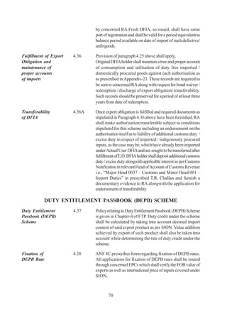 by concerned RA.Fresh DFIA, so issued, shall have same
                                port of registration and shall be valid for a period equivalent to
                                balance period available on date of import of such defective/
                                unfit goods.

Fulfillment of Export   4.36    Provision of paragraph 4.25 above shall apply.
Obligation and                  Original DFIA holder shall maintain a true and proper account
maintenance of                  of consumption and utilisation of duty free imported /
proper accounts                 domestically procured goods against each authorisation as
of imports                      as prescribed in Appendix-23. These records are required to
                                be sent to concerned RA along with request for bond waiver /
                                redemption / discharge of export obligation/ transferability.
                                Such records should be preserved for a period of at least three
                                years from date of redemption.

Transferability         4.36A   Once export obligation is fulfilled and required documents as
of DFIA                         stipulated in Paragraph 4.36 above have been furnished, RA
                                shall make authorisation transferable subject to conditions
                                stipulated for this scheme including an endorsement on the
                                authorisation itself as to liability of additional customs duty /
                                excise duty in respect of imported / indigenously procured
                                inputs, as the case may be, which have already been imported
                                under Actual User DFIA and are sought to be transferred after
                                fulfillment of E.O. DFIA holder shall deposit additional customs
                                duty / excise duty alongwith applicable interest as per Customs
                                Notification in relevant Head of Account of Customs Revenue
                                i.e., “Major Head 0037 – Customs and Minor Head 001 –
                                Import Duties” in prescribed T.R. Challan and furnish a
                                documentary evidence to RA alongwith the application for
                                endorsement of transferability.

           DUTY ENTITLEMENT PASSBOOK (DEPB) SCHEME
Duty Entitlement        4.37    Policy relating to Duty Entitlement Passbook (DEPB) Scheme
Passbook (DEPB)                 is given in Chapter-4 of FTP. Duty credit under the scheme
Scheme                          shall be calculated by taking into account deemed import
                                content of said export product as per SION. Value addition
                                achieved by export of such product shall also be taken into
                                account while determining the rate of duty credit under the
                                scheme.

Fixation of             4.38    ANF 4C prescribes form regarding fixation of DEPB rates.
DEPB Rate                       All applications for fixation of DEPB rates shall be routed
                                through concerned EPCs which shall verify the FOB value of
                                exports as well as international price of inputs covered under
                                SION.



                                        70
 