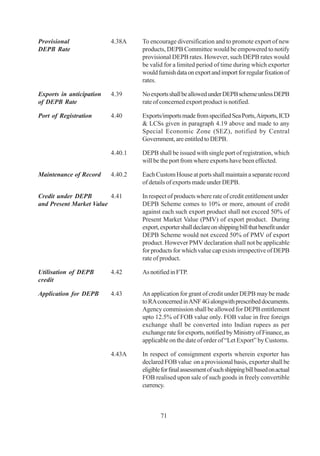 Provisional               4.38A    To encourage diversification and to promote export of new
DEPB Rate                          products, DEPB Committee would be empowered to notify
                                   provisional DEPB rates. However, such DEPB rates would
                                   be valid for a limited period of time during which exporter
                                   would furnish data on export and import for regular fixation of
                                   rates.

Exports in anticipation   4.39     No exports shall be allowed under DEPB scheme unless DEPB
of DEPB Rate                       rate of concerned export product is notified.

Port of Registration      4.40     Exports/imports made from specified Sea Ports, Airports, ICD
                                   & LCSs given in paragraph 4.19 above and made to any
                                   Special Economic Zone (SEZ), notified by Central
                                   Government, are entitled to DEPB.

                          4.40.1   DEPB shall be issued with single port of registration, which
                                   will be the port from where exports have been effected.

Maintenance of Record     4.40.2   Each Custom House at ports shall maintain a separate record
                                   of details of exports made under DEPB.

Credit under DEPB        4.41      In respect of products where rate of credit entitlement under
and Present Market Value           DEPB Scheme comes to 10% or more, amount of credit
                                   against each such export product shall not exceed 50% of
                                   Present Market Value (PMV) of export product. During
                                   export, exporter shall declare on shipping bill that benefit under
                                   DEPB Scheme would not exceed 50% of PMV of export
                                   product. However PMV declaration shall not be applicable
                                   for products for which value cap exists irrespective of DEPB
                                   rate of product.

Utilisation of DEPB       4.42     As notified in FTP.
credit

Application for DEPB      4.43     An application for grant of credit under DEPB may be made
                                   to RA concerned in ANF 4G alongwith prescribed documents.
                                   Agency commission shall be allowed for DEPB entitlement
                                   upto 12.5% of FOB value only. FOB value in free foreign
                                   exchange shall be converted into Indian rupees as per
                                   exchange rate for exports, notified by Ministry of Finance, as
                                   applicable on the date of order of “Let Export” by Customs.

                          4.43A    In respect of consignment exports wherein exporter has
                                   declared FOB value on a provisional basis, exporter shall be
                                   eligible for final assessment of such shipping bill based on actual
                                   FOB realised upon sale of such goods in freely convertible
                                   currency.



                                           71
 