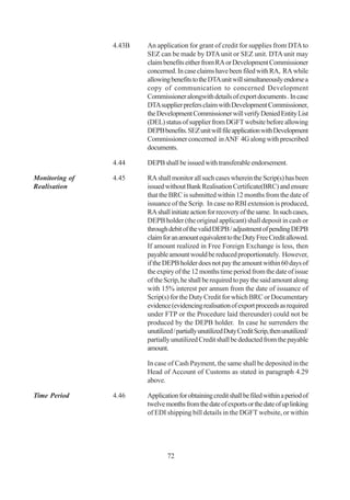4.43B   An application for grant of credit for supplies from DTA to
                        SEZ can be made by DTA unit or SEZ unit. DTA unit may
                        claim benefits either from RA or Development Commissioner
                        concerned. In case claims have been filed with RA, RA while
                        allowing benefits to the DTA unit will simultaneously endorse a
                        copy of communication to concerned Development
                        Commissioner alongwith details of export documents . In case
                        DTA supplier prefers claim with Development Commissioner,
                        the Development Commissioner will verify Denied Entity List
                        (DEL) status of supplier from DGFT website before allowing
                        DEPB benefits. SEZ unit will file application with Development
                        Commissioner concerned in ANF 4G along with prescribed
                        documents.

                4.44    DEPB shall be issued with transferable endorsement.

Monitoring of   4.45    RA shall monitor all such cases wherein the Scrip(s) has been
Realisation             issued without Bank Realisation Certificate(BRC) and ensure
                        that the BRC is submitted within 12 months from the date of
                        issuance of the Scrip. In case no RBI extension is produced,
                        RA shall initiate action for recovery of the same. In such cases,
                        DEPB holder (the original applicant) shall deposit in cash or
                        through debit of the valid DEPB / adjustment of pending DEPB
                        claim for an amount equivalent to the Duty Free Credit allowed.
                        If amount realized in Free Foreign Exchange is less, then
                        payable amount would be reduced proportionately. However,
                        if the DEPB holder does not pay the amount within 60 days of
                        the expiry of the 12 months time period from the date of issue
                        of the Scrip, he shall be required to pay the said amount along
                        with 15% interest per annum from the date of issuance of
                        Scrip(s) for the Duty Credit for which BRC or Documentary
                        evidence (evidencing realisation of export proceeds as required
                        under FTP or the Procedure laid thereunder) could not be
                        produced by the DEPB holder. In case he surrenders the
                        unutilized / partially unutilized Duty Credit Scrip, then unutilized/
                        partially unutilized Credit shall be deducted from the payable
                        amount.

                        In case of Cash Payment, the same shall be deposited in the
                        Head of Account of Customs as stated in paragraph 4.29
                        above.

Time Period     4.46    Application for obtaining credit shall be filed within a period of
                        twelve months from the date of exports or the date of up linking
                        of EDI shipping bill details in the DGFT website, or within




                                72
 