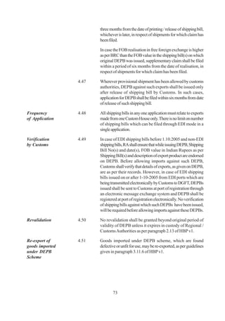 three months from the date of printing / release of shipping bill,
                        whichever is later, in respect of shipments for which claim has
                        been filed.

                        In case the FOB realisation in free foreign exchange is higher
                        as per BRC than the FOB value in the shipping bill(s) on which
                        original DEPB was issued, supplementary claim shall be filed
                        within a period of six months from the date of realisation, in
                        respect of shipments for which claim has been filed.

                 4.47   Wherever provisional shipment has been allowed by customs
                        authorities, DEPB against such exports shall be issued only
                        after release of shipping bill by Customs. In such cases,
                        application for DEPB shall be filed within six months from date
                        of release of such shipping bill.

Frequency        4.48   All shipping bills in any one application must relate to exports
of Application          made from one Custom House only. There is no limit on number
                        of shipping bills which can be filed through EDI mode in a
                        single application.

Verification     4.49   In case of EDI shipping bills before 1.10.2005 and non-EDI
by Customs              shipping bills, RA shall ensure that while issuing DEPB, Shipping
                        Bill No(s) and date(s), FOB value in Indian Rupees as per
                        Shipping Bill(s) and description of export product are endorsed
                        on DEPB. Before allowing imports against such DEPB,
                        Customs shall verify that details of exports, as given on DEPB,
                        are as per their records. However, in case of EDI shipping
                        bills issued on or after 1-10-2005 from EDI ports which are
                        being transmitted electronically by Customs to DGFT, DEPBs
                        issued shall be sent to Customs at port of registration through
                        an electronic message exchange system and DEPB shall be
                        registered at port of registration electronically. No verification
                        of shipping bills against which such DEPBs have been issued,
                        will be required before allowing imports against these DEPBs.

Revalidation     4.50   No revalidation shall be granted beyond original period of
                        validity of DEPB unless it expires in custody of Regional /
                        Customs Authorities as per paragraph 2.13 of HBP v1.

Re-export of     4.51   Goods imported under DEPB scheme, which are found
goods imported          defective or unfit for use, may be re-exported, as per guidelines
under DEPB              given in paragraph 3.11.6 of HBP v1.
Scheme




                                73
 