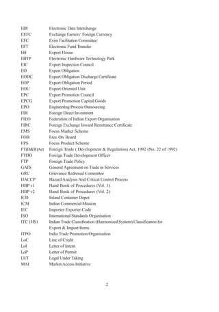EDI          Electronic Data Interchange
EEFC         Exchange Earners’ Foreign Currency
EFC          Exim Facilitation Committee
EFT          Electronic Fund Transfer
EH           Export House
EHTP         Electronic Hardware Technology Park
EIC          Export Inspection Council
EO           Export Obligation
EODC         Export Obligation Discharge Certificate
EOP          Export Obligation Period
EOU          Export Oriented Unit
EPC          Export Promotion Council
EPCG         Export Promotion Capital Goods
EPO          Engineering Process Outsourcing
FDI          Foreign Direct Investment
FIEO         Federation of Indian Export Organisation
FIRC         Foreign Exchange Inward Remittance Certificate
FMS          Focus Market Scheme
FOB          Free On Board
FPS          Focus Product Scheme
FT(D&R)Act   Foreign Trade ( Development & Regulation) Act, 1992 (No. 22 of 1992)
FTDO         Foreign Trade Development Officer
FTP          Foreign Trade Policy
GATS         General Agreement on Trade in Services
GRC          Grievance Redressal Committee
HACCP        Hazard Analysis And Critical Control Process
HBP v1       Hand Book of Procedures (Vol. 1)
HBP v2       Hand Book of Procedures (Vol. 2)
ICD          Inland Container Depot
ICM          Indian Commercial Mission
IEC          Importer Exporter Code
ISO          International Standards Organisation
ITC (HS)     Indian Trade Classification (Harmonised System) Classification for
             Export & Import Items
ITPO         India Trade Promotion Organisation
LoC          Line of Credit
LoI          Letter of Intent
LoP          Letter of Permit
LUT          Legal Under Taking
MAI          Market Access Initiative



                                           2
 