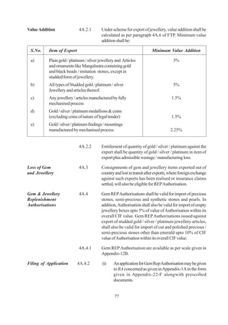 Value Addition               4A.2.1        Under scheme for export of jewellery, value addition shall be
                                           calculated as per paragraph 4A.6 of FTP. Minimum value
                                           addition shall be:

 S.No.     Item of Export                                                 Minimum Value Addition

 a)        Plain gold / platinum / silver jewellery and Articles                       3%
           and ornaments like Mangalsutra containing gold
           and black beads / imitation stones, except in
           studded form of jewellery.
 b)        All types of Studded gold / platinum / silver                               5%
           Jewellery and articles thereof.
 c)        Any jewellery / articles manufactured by fully                             1.5%
           mechanised process
 d)        Gold / silver / platinum medallions & coins
           (excluding coins of nature of legal tender)                                1.5%
 e)        Gold / silver / platinum findings / mountings
           manufactured by mechanised process                                        2.25%


                             4A.2.2        Entitlement of quantity of gold / silver / platinum against the
                                           export shall be quantity of gold / silver / platinum in item of
                                           export plus admissible wastage / manufacturing loss.

Loss of Gem                  4A.3          Consignments of gem and jewellery items exported out of
and Jewellery                              country and lost in transit after exports, where foreign exchange
                                           against such exports has been realised or insurance claims
                                           settled, will also be eligible for REP Authorisation.

Gem & Jewellery              4A.4          Gem REP Authorisations shall be valid for import of precious
Replenishment                              stones, semi-precious and synthetic stones and pearls. In
Authorisations                             addition, Authorisation shall also be valid for import of empty
                                           jewellery boxes upto 5% of value of Authorisation within its
                                           overall CIF value. Gem REP Authorisations issued against
                                           export of studded gold / silver / platinum jewellery articles,
                                           shall also be valid for import of cut and polished precious /
                                           semi-precious stones other than emerald upto 10% of CIF
                                           value of Authorisation within its overall CIF value.

                             4A.4.1        Gem REP Authorisation are available as per scale given in
                                           Appendix-12B.

Filing of Application       4A.4.2         (i)    An application for Gem Rep Authorisation may be given
                                                  to RA concerned as given in Appendix-1A in the form
                                                  given in Appendix-22-F alongwith prescribed
                                                  documents.


                                                   77
 