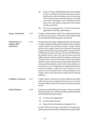 (ii)    In case E.P Copy of Shipping Bill and Customs attested
                                       invoice is submitted to nominated agencies, exporter
                                       shall furnish a self certified photo copy of same along
                                       with a certificate from nominated agencies certifying
                                       carat/value of studdings in case of studded jewellery
                                       and excess value addition achieved in case of plain
                                       jewellery and articles.
                               (iii)   Provision of paragraph 4A.1.1 to 4A.1.4 will also be
                                       applicable for Gem Rep Authorisations.
Agency Commission       4A.5   Exporter availing scheme of gold / silver / platinum jewellery
                               are allowed to pay agency commission. Value addition shall
                               be calculated after deducting agency commission.

Endorsement on          4A.6   During export of jewellery, shipping bill and invoice presented
shipping Bill                  to customs authorities shall contain description of item, its purity,
and Invoice                    weight of gold/ silver/ platinum content, wastage claimed
                               thereon, total weight of gold/ silver/ platinum content plus
                               wastage claimed and its equivalent quantity in terms of 0.995/
                               0.999 fineness for gold/ silver and in terms of 0.9999 fineness
                               for platinum and its value, fob value of exports and value
                               addition achieved. If purity of gold/silver/platinum used is same
                               in respect of all or some of items made out from each of these
                               metals for export, exporter may give total weight of gold/silver/
                               platinum and other details of such similar items which are of
                               same purity. In case of studded items, shipping bill shall also
                               contain description, weight and value of precious/ semi-
                               precious stones/diamonds/ pearls used in manufacture, and
                               weight / value of any other precious metal used for alloying
                               gold/silver.

Conditions of Exports   4A.7   Exports shall be allowed by customs authorities provided
                               endorsement made on shipping bill and invoice are correct
                               and value addition achieved is not below minimum prescribed
                               in FTP.

Proof of Exports        4A.8   Exporter has to furnish the proof of exports, wherever required
                               for export of gold / silver / platinum jewellery and articles thereof,
                               by furnishing following documents:

                                (a)    E.P copy of the shipping bill;
                                (b)    Customs attested invoice;
                                (c)    Bank certificate of realisation in Appendix 22A.
                               In case of Personal carriage of jewellery by foreign buyer,
                               following documents should be submitted by the exporter/seller



                                       78
 