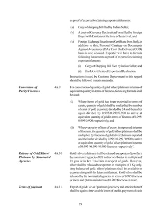 as proof of exports for claiming export entitlements:

                                  (a)    Copy of shipping bill filed by Indian Seller;
                                  (b)    A copy of Currency Declaration Form filed by Foreign
                                         Buyer with Customs at the time of his arrival; and
                                  (c)    Foreign Exchange Encashment Certificate from Bank.In
                                         addition to this, Personal Carriage on Documents
                                         Against Acceptance (DA)/ Cash On Delivery (COD)
                                         basis is also allowed. Exporter will have to furnish
                                         following documents as proof of exports for claiming
                                         export entitlements:
                                         (i)    Copy of Shipping Bill filed by Indian Seller; and
                                         (ii)   Bank Certificate of Export and Realisation
                                  Instructions issued by Customs Department in this regard
                                  should be followed mutatis mutandis.

Conversion of             4A.9    For conversion of quantity of gold/ silver/platinum in terms of
Purity/Fineness                   equivalent quantity in terms of fineness, following formula shall
                                  be used:

                                  (i)    Where items of gold has been exported in terms of
                                         carats, quantity of gold shall be multiplied by number
                                         of carat of gold exported, divided by 24 and thereafter
                                         again divided by 0.995/0.999/0.900 to arrive at
                                         equivalent quantity of gold in terms of fineness of 0.995/
                                         0.999/0.900 respectively; and

                                  (ii)   Wherever purity of item of export is expressed in terms
                                         of fineness, the quantity of gold/silver/platinum shall be
                                         multiplied by fineness of gold/silver/platinum exported
                                         and thereafter divided by 0.995 / 0.999 / 0.900 to arrive
                                         at equivalent quantity of gold/ silver/platinum in terms
                                         of 0.995 / 0.999 / 0.900 fineness respectively’.

Release of Gold/Silver/   4A.10   Gold / silver / platinum shall be released to exporter of jewellery
Platinum by Nominated             by nominated agencies/RBI authorised banks in multiples of
Agencies                          10 gms or in Ten Tola Bars in respect of golds. However,
                                  silver shall be released to exporters in multiples of 1 Kg only.
                                  Any balance of gold/ silver/ platinum shall be available to
                                  exporter along with his future entitlement. Gold/ silver shall be
                                  released by the nominated agencies in terms of 0.995 fineness
                                  or more and platinum in terms of 0.900 fineness or more.

Terms of payment          4A.11   Export of gold / silver / platinum jewellery and articles thereof
                                  shall be against irrevocable letter of credit, payment of cash



                                          79
 