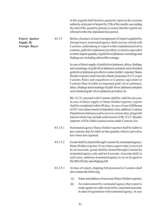 in this regard) shall furnish a quarterly report to the customs
                           authority at the port of import by 25th of the month, succeeding
                           the end of the quarterly period, to ensure that the exports are
                           effected within the stipulated time period.

Export Against   4A.15     Before clearance of each consignment of import supplied by
Supply By                  foreign buyer, nominated agency shall execute a bond with
Foreign Buyer              Customs, undertaking to export within stipulated period in
                           contract, gold/silver/platinum jewellery or articles equivalent
                           to entire import quantity of gold/silver/platinum, mountings and
                           findings etc excluding admissible wastage.

                           In case of direct supply of gold/silver/platinum, alloys, findings
                           and mountings of gold/silver/platinum and plain semi-finished
                           gold/silver/platinum jewellery to status holder/ exporter, Status
                           Holder/exporter shall furnish a Bank Guarantee/LUT, as per
                           Customs Rules and regualtions to Customs equivalent to
                           Customs Duty leviable on imported gold/ silver/ platinum,
                           alloys, findings and mountings of gold/ silver/ platinum and plain
                           semi-finished gold/ silver/ platinum jewellery etc.

                           BG /LUT, executed with Customs shall be valid for one year.
                           In case of direct supply to Status Holder/exporter, exports
                           shall be completed within 90 days. In case of non-fulfillment
                           of EO / non-achievement of stipulated value addition, Customs
                           Department shall proceed to recover custom duty alongwith
                           interest which may include enforcement of BG /LUT. Besides
                           importer will be liable to penal action under Customs Act.

                 4A.15.1   Nominated agency/Status Holder/exporter shall be liable to
                           pay customs duty leviable on that quantity which is proved to
                           have been not exported.

                 4A.15.2   Goods shall be cleared through Customs by nominated agency/
                           Status Holder/exporter. Even where export order is received
                           by an Associate, goods shall be cleared through Customs by
                           nominated agency only and not Associate. Associate shall, in
                           such cases, authorise nominated agency to act as its agent to
                           file Bill of Entry and shipping bill.

                 4A.15.3   At time of export, shipping bill presented to Customs shall
                           also contain the following:

                            (i)   Name and address of associate/Status Holder/exporter;
                           (ii)   An endorsement by nominated agency that export is
                                  made against an order received by concerned associate,
                                  its date of registration with nominated agency. In case



                                   81
 