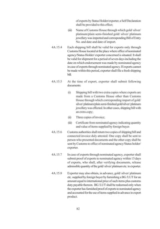 of exports by Status Holder/exporter, a Self Declaration
                  shall be provided to this effect;
          (iii)   Name of Customs House through which gold/ silver/
                  platinum/plain semi-finished gold/ silver/ platinum
                  jewellery was imported and corresponding Bill of Entry
                  No. and date and date of import.
4A.15.4   Each shipping bill shall be valid for exports only through
          Customs House located at the place where office of nominated
          agency/Status Holder/ exporter concerned is situated. It shall
          be valid for shipment for a period of seven days including the
          date on which endorsement was made by nominated agency
          in case of exports through nominated agency. If exports cannot
          be made within this period, exporter shall file a fresh shipping
          bill.

4A.15.5   At the time of export, exporter shall submit following
          documents:

          (i)     Shipping bill with two extra copies where exports are
                  made from a Customs House other than Customs
                  House through which corresponding import of gold/
                  silver/ platinum/plain semi-finished gold/silver/ platinum
                  jewellery was effected. In other cases, shipping bill with
                  an extra copy;
          (ii)    Three copies of invoice;
          (iii)   Certificate from nominated agency indicating quantity
                  and value of items supplied by foreign buyer.
4A.15.6   Customs authorities shall return two copies of shipping bill and
          connected invoice duly attested. One copy shall be sent to
          person who presented documents and the other copy shall be
          sent by Customs to office of nominated agency/Status holder/
          exporter.

4A.15.7   In case of exports through nominated agency, exporter shall
          submit proof of exports to nominated agency within 15 days
          of exports, who shall, after verifying documents, release
          admissible quantity of the gold/ silver/ platinum etc. to exporter.

4A.15.8   Exporter may also obtain, in advance, gold/ silver/ platinum
          etc. supplied by foreign buyer by furnishing a BG /LUT for an
          amount equal to international price of such items plus customs
          duty payable thereon. BG /LUT shall be redeemed only when
          the exporter has furnished proof of exports to nominated agency
          and accounted for the use of items supplied in advance in export
          product.


                  82
 