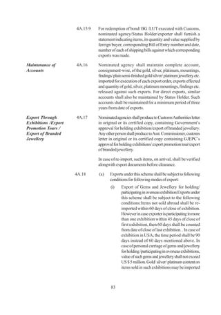 4A.15.9   For redemption of bond/ BG /LUT executed with Customs,
                                nominated agency/Status Holder/exporter shall furnish a
                                statement indicating items, its quantity and value supplied by
                                foreign buyer, corresponding Bill of Entry number and date,
                                number of each of shipping bills against which corresponding
                                exports was made.

Maintenance of        4A.16     Nominated agency shall maintain complete account,
Accounts                        consignment-wise, of the gold, silver, platinum, mountings,
                                findings/ plain semi-finished gold/silver/ platinum jewellery etc.
                                imported for execution of each export order, exports effected
                                and quantity of gold, silver, platinum mountings, findings etc.
                                released against such exports. For direct exports, similar
                                accounts shall also be maintained by Status Holder. Such
                                accounts shall be maintained for a minimum period of three
                                years from date of exports.

Export Through        4A.17     Nominated agencies shall produce to Customs Authorities letter
Exhibitions /Export             in original or its certified copy, containing Government’s
Promotion Tours /               approval for holding exhibition/export of branded jewellery.
Export of Branded               Any other person shall produce to Asst. Commissioner, customs
Jewellery                       letter in original or its certified copy containing GJEPC’s
                                approval for holding exhibitions/ export promotion tour/export
                                of branded jewellery.

                                In case of re-import, such items, on arrival, shall be verified
                                alongwith export documents before clearance.

                      4A.18     (a)    Exports under this scheme shall be subject to following
                                       conditions for following modes of export:
                                        (i)   Export of Gems and Jewellery for holding/
                                              participating in overseas exhibition.Exports under
                                              this scheme shall be subject to the following
                                              conditions:Items not sold abroad shall be re-
                                              imported within 60 days of close of exhibition.
                                              However in case exporter is participating in more
                                              than one exhibition within 45 days of close of
                                              first exhibition, then 60 days shall be counted
                                              from date of close of last exhibition. . In case of
                                              exhibition in USA, the time period shall be 90
                                              days instead of 60 days mentioned above. In
                                              case of personal carriage of gems and jewellery
                                              for holding /participating in overseas exhibitions,
                                              value of such gems and jewellery shall not exceed
                                              US $ 5 million. Gold/ silver/ platinum content on
                                              items sold in such exhibitions may be imported



                                        83
 