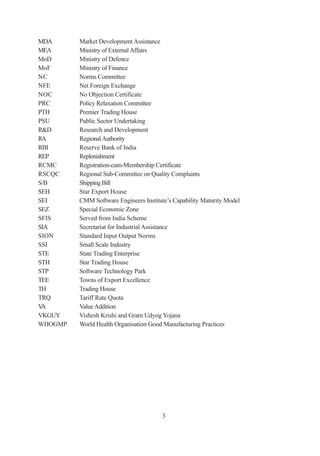 MDA      Market Development Assistance
MEA      Ministry of External Affairs
MoD      Ministry of Defence
MoF      Ministry of Finance
NC       Norms Committee
NFE      Net Foreign Exchange
NOC      No Objection Certificate
PRC      Policy Relaxation Committee
PTH      Premier Trading House
PSU      Public Sector Undertaking
R&D      Research and Development
RA       Regional Authority
RBI      Reserve Bank of India
REP      Replenishment
RCMC     Registration-cum-Membership Certificate
RSCQC    Regional Sub-Committee on Quality Complaints
S/B      Shipping Bill
SEH      Star Export House
SEI      CMM Software Engineers Institute’s Capability Maturity Model
SEZ      Special Economic Zone
SFIS     Served from India Scheme
SIA      Secretariat for Industrial Assistance
SION     Standard Input Output Norms
SSI      Small Scale Industry
STE      State Trading Enterprise
STH      Star Trading House
STP      Software Technology Park
TEE      Towns of Export Excellence
TH       Trading House
TRQ      Tariff Rate Quota
VA       Value Addition
VKGUY    Vishesh Krishi and Gram Udyog Yojana
WHOGMP   World Health Organisation Good Manufacturing Practices




                                       3
 