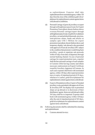 as replenishment. Exporter shall take
              replenishment from nominated agency within 120
              days from the close of the exhibition gold /silver/
              platinum for replenishment content against items
              sold abroad in exhibition.
      (ii)    Personal Carriage of gems & jewellery or export
              through airfreight/post parcel route for Export
              Promotion Tours/photo shoots/fashion shows
              overseas.Personal carriage/export through
              airfreight/post parcel route of gold/silver/ platinum
              jewellery, cut and polished diamonds, precious,
              semi-precious stones, beads and articles as
              samples upto US$ 1 Million for export
              promotion tours/photo shoots/fashion shows and
              temporary display/ sale abroad is also permitted
              with approval of Gem & Jewellery EPC subject
              to the condition that promoter would bring back
              jewellery / goods or repatriate sale proceeds
              within 45 days from date of departure through
              normal banking channel. In case of personal
              carriage for export promotion tours, exporter
              shall declare personal carriage of such samples
              to Customs while leaving country and obtain
              necessary endorsement on Export Certificate
              issued by Jewellery Appraiser of Customs. In
              such cases exporter shall book with nominated
              agency, within 120 days after export promotion
              tour or expiry of stipulated period of 45 days,
              whichever is earlier, gold/silver/platinum for
              replenishment content against items sold abroad.
      (iii)   Export of branded jewellery.Export of branded
              jewellery is also permitted with approval of Gem
              & Jewellery EPC for display/sale in permitted
              shops set up abroad or in showroom of their
              distributors/ agents. Items not sold abroad within
              365 days shall be re-imported. Exporter shall
              book with nominated agency within 120 days
              after the end of stipulated period of 365 days,
              gold/silver/platinum for replenishment content
              against items sold abroad.
(b)   Following documents shall be submitted for claiming
      such replenishment:
      (i)     Customs attested invoice;




      84
 