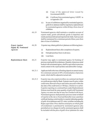 (ii)    Copy of the approval letter issued by
                                                Government/GJEPC;
                                        (iii)   Certificate from nominated agency/ GJEPC as
                                                in Appendix-22F.
                                (c)     In case of exhibitions organised by nominated agencies,
                                        gold/silver/ platinum shall be imported as replenishment
                                        by nominated agencies within 60 days from close of
                                        exhibition.
                      4A.19     Nominated agencies shall maintain a complete account of
                                exports made, goods sold abroad, goods re-imported, and
                                metals purchased abroad and imported into India. Such account
                                shall be maintained for a minimum period of three years from
                                date of close of exhibition.

Export Against        4A.20     Exporter may obtain gold/silver/ platinum on following basis:-
Supply By Nominated
Agencies                        (i)     Replenishment basis after completion of exports;
                                (ii)    Outright purchase basis in advance;
                                (iii)   Loan basis.

Replenishment Basis   4A.21     Exporter may apply to nominated agency for booking of
                                precious metal gold/silver/platinum. Quantity of precious metal
                                booked with nominated agency shall be equivalent to precious
                                metal content in the export product and admissible wastage.

                      4A.21.1   Applicant shall at the time of booking deposit an earnest money
                                for a minimum amount of 20% of notional price of precious
                                metal, which shall be adjusted at actual sale.

                      4A.21.2   Exporter may also export jewellery on a notional rate based
                                on certificate provided by Bank. Exporter must fix price within
                                credit terms allowed to buyer and realise proceeds within the
                                due date of the credit terms or 180 days, whichever is earlier.
                                Exporter exporting on a notional basis under Replenishment
                                Scheme must book the same quantity of gold with Nominated
                                Agency on same rate that he may have booked with buyer.
                                Nominated agencies shall purchase precious metal on behalf
                                of exporter at the rate so fixed and thereafter issue a purchase
                                certificate bearing a serial number to exporter indicating quantity
                                of gold/ silver/platinum and CIF value, in dollars including the
                                Rupee equivalent. Price shall be actual price at which gold/
                                silver/platinum is purchased by nominated agencies plus
                                permitted service charges levied by nominated agencies shall
                                be included with the price of gold/ silver/ platinum for value



                                        85
 