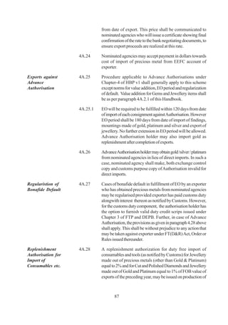 from date of export. This price shall be communicated to
                              nominated agencies who will issue a certificate showing final
                              confirmation of the rate to the bank negotiating documents, to
                              ensure export proceeds are realized at this rate.

                    4A.24     Nominated agencies may accept payment in dollars towards
                              cost of import of precious metal from EEFC account of
                              exporter.

Exports against     4A.25     Procedure applicable to Advance Authorisations under
Advance                       Chapter-4 of HBP v1 shall generally apply to this scheme
Authorisation                 except norms for value addition, EO period and regularization
                              of default. Value addition for Gems and Jewellery items shall
                              be as per paragraph 4A.2.1 of this Handbook.

                    4A.25.1   EO will be required to be fulfilled within 120 days from date
                              of import of each consignment against Authorisation. However
                              EO period shall be 180 days from date of import of findings,
                              mountings made of gold, platinum and silver and export of
                              jewellery. No further extension in EO period will be allowed.
                              Advance Authorisation holder may also import gold as
                              replenishment after completion of exports.

                    4A.26     Advance Authorisation holder may obtain gold /silver / platinum
                              from nominated agencies in lieu of direct imports. In such a
                              case, nominated agency shall make, both exchange control
                              copy and customs purpose copy of Authorisation invalid for
                              direct imports.

Regularistion of    4A.27     Cases of bonafide default in fulfillment of EO by an exporter
Bonafide Default              who has obtained precious metals from nominated agencies
                              may be regularised provided exporter has paid customs duty
                              alongwith interest thereon as notified by Customs. However,
                              for the customs duty component, the authorisation holder has
                              the option to furnish valid duty credit scrips issued under
                              Chapter 3 of FTP and DEPB. Further, in case of Advance
                              Authorisation, the provisions as given in paragraph 4.28 above
                              shall apply. This shall be without prejudice to any action that
                              may be taken against exporter under FT(D&R) Act, Order or
                              Rules issued thereunder.

Replenishment       4A.28     A replenishment authorization for duty free import of
Authorisation for             consumables and tools (as notified by Customs) for Jewellery
Import of                     made out of precious metals (other than Gold & Platinum)
Consumables etc.              equal to 2% and for Cut and Polished Diamonds and Jewellery
                              made out of Gold and Platinum equal to 1% of FOB value of
                              exports of the preceding year, may be issued on production of



                                     87
 