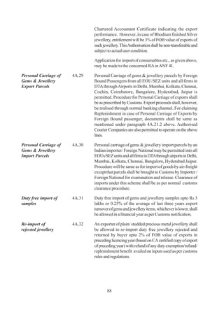Chartered Accountant Certificate indicating the export
                               performance. However, in case of Rhodium finished Silver
                               jewellery, entitlement will be 3% of FOB value of exports of
                               such jewellery. This Authorisation shall be non-transferable and
                               subject to actual user condition.

                               Application for import of consumables etc., as given above,
                               may be made to the concerned RA in ANF 4I.

Personal Carriage of   4A.29   Personal Carriage of gems & jewellery parcels by Foreign
Gems & Jewellery               Bound Passengers from all EOU/SEZ units and all firms in
Export Parcels                 DTA through Airports in Delhi, Mumbai, Kolkata, Chennai,
                               Cochin, Coimbatore, Bangalore, Hyderabad, Jaipur is
                               permitted. Procedure for Personal Carriage of exports shall
                               be as prescribed by Customs. Export proceeds shall, however,
                               be realised through normal banking channel. For claiming
                               Replenishment in case of Personal Carriage of Exports by
                               Foreign Bound passenger, documents shall be same as
                               mentioned under paragraph 4A.21.2 above. Authorised
                               Courier Companies are also permitted to operate on the above
                               lines.

Personal Carriage of   4A.30   Personal carriage of gems & jewellery import parcels by an
Gems & Jewellery               Indian importer/ Foreign National may be permitted into all
Import Parcels                 EOUs/SEZ units and all firms in DTA through airports in Delhi,
                               Mumbai, Kolkata, Chennai, Bangalore, Hyderabad Jaipur.
                               Procedure will be same as for import of goods by air-freight
                               except that parcels shall be brought to Customs by Importer /
                               Foreign National for examination and release. Clearance of
                               imports under this scheme shall be as per normal customs
                               clearance procedure.

Duty free import of    4A.31   Duty free import of gems and jewellery samples upto Rs 3
samples                        lakhs or 0.25% of the average of last three years export
                               turnover of gems and jewellery items, whichever is lower, shall
                               be allowed in a financial year as per Customs notification.

Re-import of           4A.32   An exporter of plain/ studded precious metal jewellery shall
rejected jewellery             be allowed to re-import duty free jewellery rejected and
                               returned by buyer upto 2% of FOB value of exports in
                               preceding licencing year (based on CA certified copy of export
                               of preceding year) with refund of any duty exemption/refund/
                               replenishment benefit availed on inputs used as per customs
                               rules and regulations.




                                      88
 