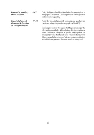 Diamond & Jewellery    4A.33   Policy for Diamond and Jewellery Dollar Accounts is given in
Dollar Accounts                paragraph 4A.17 of FTP. Detailed procedure for its operation
                               will be notified separately.

Export of Diamond,     4A.34   Policy for export of diamond, gemstone and jewellery on
Gemstone & Jewellery           consignment basis is given in paragraph 4A.20 of FTP.
on consignment basis
                               Detailed procedure in this regard shall be governed as per the
                               relevant Customs Rules & Regulations. Re-import of these
                               items (either in complete or partial lot) exported on
                               consignment basis shall be subject to condition that exporter
                               follows prescribed provisions of relevant customs notification
                               to establish that goods are the same which were exported.




                                      89
 