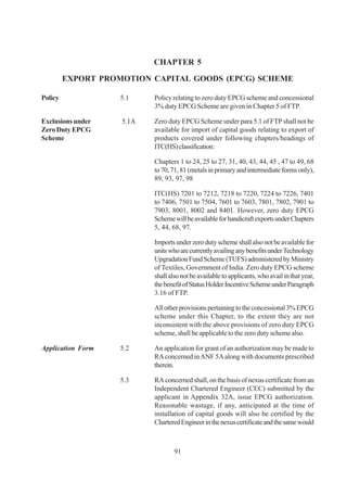 CHAPTER 5

         EXPORT PROMOTION CAPITAL GOODS (EPCG) SCHEME

Policy              5.1    Policy relating to zero duty EPCG scheme and concessional
                           3% duty EPCG Scheme are given in Chapter 5 of FTP.

Exclusions under    5.1A   Zero duty EPCG Scheme under para 5.1 of FTP shall not be
Zero Duty EPCG             available for import of capital goods relating to export of
Scheme                     products covered under following chapters/headings of
                           ITC(HS) classification:

                           Chapters 1 to 24, 25 to 27, 31, 40, 43, 44, 45 , 47 to 49, 68
                           to 70, 71, 81 (metals in primary and intermediate forms only),
                           89, 93, 97, 98

                           ITC(HS) 7201 to 7212, 7218 to 7220, 7224 to 7226, 7401
                           to 7406, 7501 to 7504, 7601 to 7603, 7801, 7802, 7901 to
                           7903, 8001, 8002 and 8401. However, zero duty EPCG
                           Scheme will be available for handicraft exports under Chapters
                           5, 44, 68, 97.

                           Imports under zero duty scheme shall also not be available for
                           units who are currently availing any benefits under Technology
                           Upgradation Fund Scheme (TUFS) administered by Ministry
                           of Textiles, Government of India. Zero duty EPCG scheme
                           shall also not be available to applicants, who avail in that year,
                           the benefit of Status Holder Incentive Scheme under Paragraph
                           3.16 of FTP.

                           All other provisions pertaining to the concessional 3% EPCG
                           scheme under this Chapter, to the extent they are not
                           inconsistent with the above provisions of zero duty EPCG
                           scheme, shall be applicable to the zero duty scheme also.

Application Form    5.2    An application for grant of an authorization may be made to
                           RA concerned in ANF 5A along with documents prescribed
                           therein.

                    5.3    RA concerned shall, on the basis of nexus certificate from an
                           Independent Chartered Engineer (CEC) submitted by the
                           applicant in Appendix 32A, issue EPCG authorization.
                           Reasonable wastage, if any, anticipated at the time of
                           installation of capital goods will also be certified by the
                           Chartered Engineer in the nexus certificate and the same would



                                   91
 