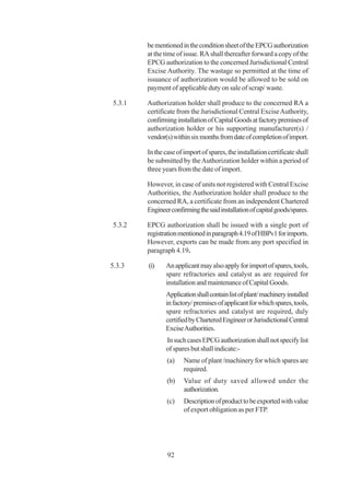 be mentioned in the condition sheet of the EPCG authorization
        at the time of issue. RA shall thereafter forward a copy of the
        EPCG authorization to the concerned Jurisdictional Central
        Excise Authority. The wastage so permitted at the time of
        issuance of authorization would be allowed to be sold on
        payment of applicable duty on sale of scrap/ waste.

5.3.1   Authorization holder shall produce to the concerned RA a
        certificate from the Jurisdictional Central Excise Authority,
        confirming installation of Capital Goods at factory premises of
        authorization holder or his supporting manufacturer(s) /
        vendor(s) within six months from date of completion of import.

        In the case of import of spares, the installation certificate shall
        be submitted by the Authorization holder within a period of
        three years from the date of import.

        However, in case of units not registered with Central Excise
        Authorities, the Authorization holder shall produce to the
        concerned RA, a certificate from an independent Chartered
        Engineer confirming the said installation of capital goods/spares.

5.3.2   EPCG authorization shall be issued with a single port of
        registration mentioned in paragraph 4.19 of HBPv1 for imports.
        However, exports can be made from any port specified in
        paragraph 4.19.

5.3.3   (i)    An applicant may also apply for import of spares, tools,
               spare refractories and catalyst as are required for
               installation and maintenance of Capital Goods.
               Application shall contain list of plant/ machinery installed
               in factory/ premises of applicant for which spares, tools,
               spare refractories and catalyst are required, duly
               certified by Chartered Engineer or Jurisdictional Central
               Excise Authorities.
               In such cases EPCG authorization shall not specify list
               of spares but shall indicate:-
                (a)    Name of plant /machinery for which spares are
                       required.
                (b)    Value of duty saved allowed under the
                       authorization.
                (c)    Description of product to be exported with value
                       of export obligation as per FTP.




                92
 