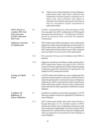 (ii)   Further, at time of final redemption of export obligation,
                                     authorization holder shall submit certificate from
                                     Independent Chartered Engineer confirming use of
                                     spares, tools, spare refractories and catalyst so
                                     imported in the installed capital goods on the basis of
                                     stock & consumption register maintained by
                                     authorization holder.

EPCG Scheme to        5.4     An EOU/ a relocated SEZ unit, while converting to a DTA
resultant DTA Unit            Unit, may apply for an EPCG authorization in ANF alongwith
from conversion               documents prescribed therein. ‘No Objection Certificate’
of EOU/ Relocated             should be produced from concerned Development
SEZ Units                     Commissioner.

Indigenous Sourcing   5.5     EPCG authorization holder intending to source capital goods
of Capital goods              indigenously, either alongwith application or after issuance of
                              EPCG authorization, shall request to RA for invalidation of
                              EPCG authorization for direct import/ issue of ARO , alongwith
                              name and address of source person of the capital goods.

                      5.5.1   RA concerned will issue such invalidation letter/ARO, in
                              duplicate.

                      5.5.2   Indigenous manufacturer intending to supply capital goods to
                              EPCG authorization holder may apply to RA in ANF for
                              issuance of Advance authorization for import of inputs including
                              components required for manufacture of capital goods to be
                              supplied to EPCG authorization holder.

Leasing of Capital    5.6     An EPCG authorization holder may, source capital goods from
Goods                         a domestic leasing company. In such cases, the Bill of Entry of
                              imported capital goods or commercial invoice of indigenous
                              capital goods, shall be signed jointly by EPCG authorization
                              holder and leasing company. However, EPCG authorization
                              holder shall alone be fully responsible for fulfillment of export
                              obligation.

Conditions for        5.7     In addition to conditions mentioned in paragraph 5.5 of FTP
fulfillment of                following conditions shall also be applicable for fulfillment of
Export Obligation             export obligation.

                      5.7.1   EPCG authorization holder shall export either directly or
                              through third party (s). If a merchant exporter is EPCG
                              authorization holder, name of supporting manufacturer shall
                              also be indicated on shipping bills. At the time of export, EPCG
                              authorization No. and date shall be endorsed on shipping bills
                              which are proposed to be presented towards discharge of
                              export obligation.


                                      93
 