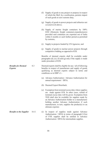 Eligibility for refund of   .	     Supply	 of	 goods	 will	 be	 eligible	 for	 refund	 of	 terminal
terminal excise duty / 	    	        excise	 duty	 in	 terms	 of	 para	 .(c)	 of	 FTP,	 provided
drawback	                   	        recipient	of	goods	does	not	avail	CENVAT	credit	/	rebate	
                                     on	 such	 goods.	 Similarly,	 supplies	 will	 be	 eligible	 for	
                                     deemed	export	drawback	in	terms	of	para	.(b)	of	FTP	
                                     on	Central	Excise	paid	on	inputs	/	components,	provided	
                                     CENVAT	credit	facility	/	rebate	has	not	been	availed	by	
                                     applicant.	 Such	 supplies	 will	 however	 be	 eligible	 for	
                                     deemed	export	drawback	on	customs	duty	paid	on	inputs/	
                                     components.
	                           	
	                           ..	   Simple	 interest	 	 @	 6%	 per	 annum	 will	 be	 payable	 on	
                                     delay	in	refund	of	duty	drawback	and	terminal	excise	duty	
                                     under	 deemed	 export	 scheme,	 if	 the	 case	 is	 not	 settled	
                                     within	0	days	of	receipt	of	complete	application	(as	in	      	
                                     paragraph	9.0.	of	HBP	v).
	                           	
Supplies to be made         .6.	   In	 all	 cases	 of	 deemed	 exports,	 supplies	 shall	 be	 made
by the main / 	             	        directly	 to	 designated	 Projects	 /	 Agencies	 /	 Units	 /	
sub-contractor	             	        Advance	 Authorisation	 /	 EPCG	 Authorisation	
                                     holders.	 Sub-contractor	 may,	 however,	 make	 supplies	
                                     to	 main	 contractor	 instead	 of	 supplying	 directly	
                                     to	 designated	 projects	 /	 Agencies.	 Such	 supplies	
                                     shall	 be	 eligible	 for	 deemed	 export	 benefits	 as	 per	
                                     procedure	 laid	 down	 in	 paragraph	 .	 of	 HBP	 v.	
	                           	
	                           .6.	   Supplies	made	by	an	Indian	sub-contractor	of	an	Indian	
                                     or	 foreign	 main	 contractor	 directly	 to	 the	 designated	
                                     projects	 /	 Agencies,	 shall	 also	 be	 eligible	 for	 deemed	
                                     export	benefits	provided	sub-contractor	is	indicated	either	
                                     originally	 or	 subsequently	 in	 the	 contract,	 and	 payment	
                                     certificate	 is	 issued	 by	 project	 authority	 in	 the	 name	 of	
                                     sub-contractor	as	in	Appendix	C	of	HBP	v.	




                                             9
 