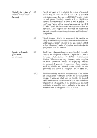 9.9.	   “Authorisation”	 means	 a	 permission	 as	 included	 in	
              Section		(g)	of	FT(DR)	Act	to	import	or	export	as	per	
              provisions	of	FTP.

		   9.10	    “BoA”	means	the	Board	of	Approval	as	notified	by	DoC.	

		   9.11	    “BTP”	means	Biotechnology	Park	as	notified	by	DGFT	
              on	recommendation	of	Department	of	Biotechnology.

		   9.	    “Capital	Goods”	means	any	plant,	machinery,	equipment	or	
              accessories	required	for	manufacture	or	production,	either	
              directly	or	indirectly,	of	goods	or	for	rendering	services,	
              including	those	required	for	replacement,	modernisation,	
              technological	upgradation	or	expansion.	It	also	includes	
              packaging	 machinery	 and	 equipment,	 refractories	 for	
              initial	lining,	refrigeration	equipment,	power	generating	
              sets,	machine	tools,	catalysts	for	initial	charge,	equipment	
              and	 instruments	 for	 testing,	 research	 and	 development,	
              quality	and	pollution	control.	Capital	goods	may	be	for	
              use	 in	 manufacturing,	 mining,	 agriculture,	 aquaculture,	
              animal	husbandry,	floriculture,	horticulture,	pisciculture,	
              poultry,	 sericulture	 and	 viticulture	 as	 well	 as	 for	 use	 in	
              services	sector.

		   9.	    “Competent	Authority”	means	an	authority	competent	to	
              exercise	any	power	or	to	discharge	any	duty	or	function	
              under	the	Act	or	the	Rules	and	Orders	made	thereunder	or	
              under	FTP.

		   9.	    “Component”	means	one	of	the	parts	of	a	sub-assembly	
              or	assembly	of	which	a	manufactured	product	is	made	up	
              and	into	which	it	may	be	resolved.	A	component	includes	
              an	accessory	or	attachment	to	another	component.

		   9.	    “Consumables”	 means	 any	 item,	 which	 participates	 in	
              or	is	required	for	a	manufacturing	process,	but	does	not	
              necessarily	 form	 part	 of	 end-product.	 Items,	 which	 are	
              substantially	or	totally	consumed	during	a	manufacturing	
              process,	will	be	deemed	to	be	consumables.	

		   9.6	    “Consumer	Goods”	means	any	consumption	goods,	which	
              can	directly	satisfy	human	needs	without	further	processing	
              and	includes	consumer	durables	and	accessories	thereof.

		   9.7	    “Counter	 Trade”	 means	 any	 arrangement	 under	 which	
              exports/imports	 from/to	 India	 are	 balanced	 either	 by	



                      9
 