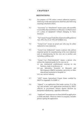 terms	of	quantity,	value	or	both,	as	may	be	prescribed	or	
               specified	by	Regional	or	competent	authority.

	    9.27.1	   “FTP”	 means	 the	 Foreign	 Trade	 Policy	 which	 specifies	
               policy	 for	 exports	 and	 imports	 under	 section	 	 of	 the	
               Act.	

		   9.	     “Group	Company”	means	two	or	more	enterprises	which,	
               directly	or	indirectly,	are	in	a	position	to	—

               (i)	 exercise	twenty-six	per	cent,	or	more	of	voting	rights	
                    in	other	enterprise;	or

               (ii)	 appoint	more	than	fifty	percent,	of	members	of	board	
                     of	directors	in	the	other	enterprise.

	    	         For	 group	 companies	 to	 claim	 benefits	 or	 have	 their	
               exports	 counted	 for	 benefits	 to	 be	 claimed	 by	 another	
               member	of	group,	the	group	company	should	have	been	
               in	existence	at	least		years	prior	to	date	of	application	
               under	any	of	export	promotion	schemes	notified	in	FTP.

		   9.9	     “HBP	 v”	 means	 the	 Handbook	 of	 Procedures	 (Vol.)	
               and	 “HBP	 v”	 means	 Handbook	 of	 Procedures	 (Vol.)	
               published	under	provisions	of	paragraph	.	of	FTP.

		   9.0	     “Importer”	 means	 a	 person	 who	 imports	 or	 intends	
               to	 import	 and	 holds	 an	 IEC	 number,	 unless	 otherwise	
               specifically	exempted.	

		   9.	     “Infrastructure	 facilities”	 means	 industrial,	 commercial	
               and	 social	 infrastructure	 or	 any	 other	 facility	 for	
               development	of	SEZ	as	notified.

		   9.32	     “ITC(HS)”	means	ITC(HS)	Classifications	of	Export	and	
               Import	Items	Book.

		   9.	     “Jobbing”	 means	 processing	 or	 working	 upon	 of	 raw	
               materials	or	semi-finished	goods	supplied	to	job	worker,	
               so	as	to	complete	a	part	of	process	resulting	in	manufacture	
               or	finishing	of	an	article	or	any	operation	which	is	essential	
               for	aforesaid	process.

		   9.	     “Licensing	Year”	means	period	beginning	on	the	st	April	
               of	a	year	and	ending	on	st	March	of	following	year.




                      96
 