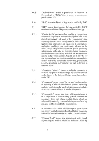 9.	   “Managed	Hotel”	means	hotels	managed	by	a	three	star	or	
             above	hotel/	hotel	chain	under	an	operating	management	
             contract	 for	 a	 duration	 of	 at	 least	 three	 years	 between	
             operating	 hotel/	 hotel	 chain	 and	 hotel	 being	 managed.	
             Management	 contract	 must	 necessarily	 cover	 the	 entire	
             gamut	of	operations/	management	of	managed	hotel.

		   9.6	   “Manufacture”	 means	 to	 make,	 produce,	 fabricate,	
             assemble,	 process	 or	 bring	 into	 existence,	 by	 hand	 or	
             by	 machine,	 a	 new	 product	 having	 a	 distinctive	 name,	
             character	 or	 use	 and	 shall	 include	 processes	 such	 as	
             refrigeration,	 re-packing,	 polishing,	 labelling,	 Re-
             conditioning	 repair,	 remaking,	 refurbishing,	 testing,	
             calibration,	re-engineering.	Manufacture,	for	the	purpose	
             of	FTP,	shall	also	include	agriculture,	aquaculture,	animal	
             husbandry,	floriculture,	horticulture,	pisciculture,	poultry,	
             sericulture,	viticulture	and	mining.

		   9.7	   “Manufacturer	 Exporter”	 means	 a	 person	 who	 exports	
             goods	 manufactured	 by	 him	 or	 intends	 to	 export	 such	
             goods.	

		   9.38	   “MAI”	means	Market	Access	Initiative	Scheme	notified	
             by	Department	of	Commerce.	

		   9.9	   “Merchant	Exporter”	means	a	person	engaged	in	trading	
             activity	and	exporting	or	intending	to	export	goods.

	    9.0	   “NC”	 means	 the	 Norms	 Committee	 in	 the	 Directorate	
             General	 of	 Foreign	 Trade,	 for	 recommending	 grant	 of	
             Authorisations	 under	 Duty	 Exemption	 Scheme	 and	 for	
             recommending	 Input	 Output	 norms	 and	 value	 addition	
             norms	to	be	notified	by	DGFT.

		   9.	   “NFE”	means	Net	Foreign	Exchange.

		   9.42	   “Notification”	means	a	notification	published	in	Official	
             Gazette.

		   9.	   “Order”	 means	 an	 Order	 made	 by	 Central	 Government	
             under	the	Act.

		   9.	   “Part”	means	an	element	of	a	sub-assembly	or	assembly	
             not	normally	useful	by	itself,	and	not	amenable	to	further	
             disassembly	for	maintenance	purposes.	A	part	may	be	a	
             component,	spare	or	an	accessory.



                     97
 