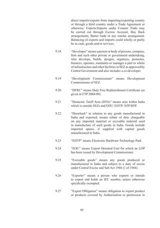 9.45	     “Person”	includes	an	individual,	firm,	society,	company,	
               corporation	or	any	other	legal	person	including	the	DGFT	
               officials.

		   9.6	     “Policy”	means	FTP	009-0	as	amended	from	time	to	
               time.

		   9.7	     “Prescribed”	means	prescribed	under	the	Act	or	the	Rules	
               or	Orders	made	thereunder	or	under	FTP.

		   9.	     “Public	Notice”	means	a	notice	published	under	provisions	
               of	paragraph	.	of	FTP.	

		   9.9	     “Raw	material”	means:

               (i)	 basic	materials	which	are	needed	for	manufacture	of	
                    goods,	but	which	are	still	in	a	raw,	natural,	unrefined	
                    or	unmanufactured	state;	and

               (ii)	 for	a	manufacturer,	any	materials	or	goods	which	are	
                     required	for	his	manufacturing	process,	whether	they	
                     have	 actually	 been	 previously	 manufactured	 or	 are	
                     processed	or	are	still	in	a	raw	or	natural	state.

		   9.9.	   “Regional	Authority”	means	authority	competent	to	grant	
               an	Authorisation	under	the	Act	/	Order.

	    9.50	     “Registration-Cum-Membership	 Certificate”	 (RCMC)	
               means	certificate	of	registration	and	membership	granted	
               by	 an	 Export	 Promotion	 Council/Commodity	 Board/
               Development	Authority	or	other	competent	authority	as	
               prescribed	in	FTP	or	HBP	v.

		   9.	     “Rules”	means	Rules	made	by	Central	Government	under	
               Section	9	of	the	Act.

		   9.	     “Services”	 include	 all	 tradable	 services	 covered	 under	
               General	Agreement	on	Trade	in	Services	and	earning	free	
               foreign	exchange.

		   9.	     “Service	Provider”	means	a	person	providing

               (i)	 Supply	 of	 a	 ‘service’	 from	 India	 to	 any	 other	
                    country;




                      9
 