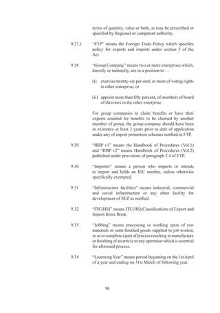(ii)	 Supply	of	a	‘service’	from	India	to	service	consumer	
                     of	any	other	country	in	India;	and

               (iii)	 Supply	of	a	‘service’	from	India	through	commercial	
                      or	 physical	 presence	 in	 territory	 of	 any	 other	
                      country.

               (iv)	 Supply	of	a	‘service’	in	India	relating	to	exports	paid	
                     in	free	foreign	exchange	or	in	Indian	Rupees	which	
                     are	otherwise	considered	as	having	being	paid	for	in	
                     free	foreign	exchange	by	RBI.

		   9.54	     “SEZ”	means	Special	Economic	Zone	notified	by	Ministry	
               of	Commerce		Industry,	Department	of	Commerce.

		   9.	     “Ships”	mean	all	types	of	vessels	used	for	sea	borne	trade	
               or	coastal	trade,	and	shall	include	second	hand	vessels.	

		   9.56	     “SION”	means	Standard	Input	Output	Norms	notified	by	
               DGFT	in	HBP	v	/	approved	by	Board	of	Approval.

		   9.7	     “Spares”	 means	 a	 part	 or	 a	 sub-assembly	 or	 assembly	
               for	 substitution,	 that	 is	 ready	 to	 replace	 an	 identical	 or	
               similar	part	or	sub-assembly	or	assembly.	Spares	include	
               a	component	or	an	accessory.

		   9.58	     “Specified”	means	specified	by	or	under	the	provisions	of	
               this	Policy	through	Notification	/	Public	Notice.

		   9.9	     “Status	holder”	means	an	exporter	recognized	as	Export	
               House/Trading	 House	 etc.	 by	 DGFT/Development	
               Commissioner.	

		   9.9.	   “Stores”	means	goods	for	use	in	a	vessel	or	aircraft	and	
               includes	fuel	and	spares	and	other	articles	of	equipment,	
               whether	or	not	for	immediate	fitting.

		   9.60	     “STP”	means	Software	Technology	Park	

		   9.6	     “Supporting	 Manufacturer”	 means	 any	 person	 who	
               manufactures	any	product	or	part/accessories/components	
               of	that	product.	Name	of	supporting	manufacturer	as	well	
               as	the	exporter	must	be	endorsed	on	export	documents.

		   9.6	     “Third-party	exports”	means	exports	made	by	an	exporter	
               or	 manufacturer	 on	 behalf	 of	 another	 exporter(s).	 In	



                       99
 