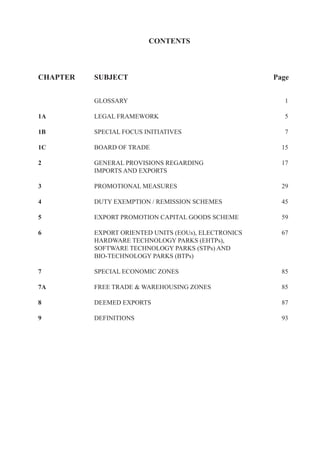 CONTENTS



CHAPTER   SUBJECT                                     Page


          GLOSSARY                                       1

1A        LEGAL FRAMEWORK                                5

1B        SPECIAL FOCUS INITIATIVES                      7

1C        BOARD OF TRADE                                15

2         GENERAL PROVISIONS REGARDING                  17
          IMPORTS AND EXPORTS

3         PROMOTIONAL MEASURES                          29

4         DUTY EXEMPTION / REMISSION SCHEMES            45

5         EXPORT PROMOTION CAPITAL GOODS SCHEME         59

6         EXPORT ORIENTED UNITS (EOUs), ELECTRONICS     67
          HARDWARE TECHNOLOGY PARKS (EHTPs),
          SOFTWARE TECHNOLOGY PARKS (STPs) AND
          BIO-TECHNOLOGY PARKS (BTPs)

7         SPECIAL ECONOMIC ZONES                        85

7A        FREE TRADE & WAREHOUSING ZONES                85

8         DEEMED EXPORTS                                87

9         DEFINITIONS                                   93
 