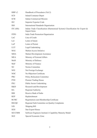 HBP	v	     Handbook	of	Procedures	(Vol.)
ICD	        Inland	Container	Depot
ICM	        Indian	Commercial	Mission
IEC	        Importer	Exporter	Code	
ISO	        International	Standards	Organisation
ITC	(HS)	   Indian	Trade	 Classification	 (Harmonised	 System)	 Classification	 for	 Export	 	
            Import	Items
ITPO	       India	Trade	Promotion	Organisation
LoC	        Line	of	Credit
LoI	        Letter	of	Intent
LoP	        Letter	of	Permit
LUT	        Legal	Undertaking
MAI	        Market	Access	Initiative
MDA	        Market	Development	Assistance
MEA	        Ministry	of	External	Affairs
MoD	        Ministry	of	Defence
MoF	        Ministry	of	Finance
NC	         Norms	Committee
NFE	        Net	Foreign	Exchange
NOC	        No	Objection	Certificate
PRC	        Policy	Relaxation	Committee
PTH	        Premier	Trading	House
PSU	        Public	Sector	Undertaking
RD	        Research	and	Development
RA	         Regional	Authority
RBI	        Reserve	Bank	of	India
REP	        Replenishment
RCMC	       Registration-cum-Membership	Certificate
RSCQC	      Regional	Sub-Committee	on	Quality	Complaints
S/B	        Shipping	Bill
SEH	        Star	Export	House	
SEI	CMM	    Software	Engineers	Institute’s	Capability	Maturity	Model
SEZ	        Special	Economic	Zone




                                           
 