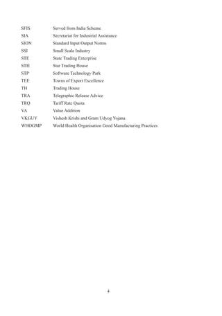SFIS	     Served	from	India	Scheme
SIA	      Secretariat	for	Industrial	Assistance
SION	     Standard	Input	Output	Norms
SSI	      Small	Scale	Industry
STE	      State	Trading	Enterprise
STH	      Star	Trading	House
STP	      Software	Technology	Park
TEE	      Towns	of	Export	Excellence
TH	       Trading	House
TRA	      Telegraphic	Release	Advice
TRQ	      Tariff	Rate	Quota
VA	       Value	Addition
VKGUY	    Vishesh	Krishi	and	Gram	Udyog	Yojana	
WHOGMP	   World	Health	Organisation	Good	Manufacturing	Practices




                                         
 