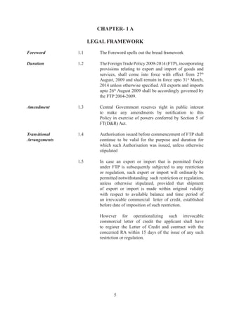 CHAPTER- 1 A

                       LEGAL FRAMEWORK

Foreword	       .	      The	Foreword	spells	out	the	broad	framework

Duration	       .	      The	Foreign	Trade	Policy	009-0	(FTP),	incorporating	
                          provisions	 relating	 to	 export	 and	 import	 of	 goods	 and	
                          services,	 shall	 come	 into	 force	 with	 effect	 from	 7th	
                          August,	009	and	shall	remain	in	force	upto	st	March,	
                          2014	unless	otherwise	specified.	All	exports	and	imports	
                          upto	6th	August	009	shall	be	accordingly	governed	by	
                          the	FTP	00-009.

Amendment	      .	      Central	 Government	 reserves	 right	 in	 public	 interest	
                          to	 make	 any	 amendments	 by	 notification	 to	 this	
                          Policy	 in	 exercise	 of	 powers	 conferred	 by	 Section	 	 of	
                                                                                         	
                          FT(DR)	Act.

Transitional	   .	      Authorisation	issued	before	commencement	of	FTP	shall
Arrangements	   	         continue	 to	 be	 valid	 for	 the	 purpose	 and	 duration	 for	
                          which	 such	Authorisation	 was	 issued,	 unless	 otherwise	
                          stipulated

	               .	      In	 case	 an	 export	 or	 import	 that	 is	 permitted	 freely	
                          under	 FTP	 is	 subsequently	 subjected	 to	 any	 restriction	
                          or	 regulation,	 such	 export	 or	 import	 will	 ordinarily	 be	
                          permitted	notwithstanding		such	restriction	or	regulation,	
                          unless	 otherwise	 stipulated,	 provided	 that	 shipment	
                          of	 export	 or	 import	 is	 made	 within	 original	 validity	
                          with	 respect	 to	 available	 balance	 and	 time	 period	 of	
                          an	 irrevocable	 commercial	 	 letter	 of	 credit,	 established	
                          before	date	of	imposition	of	such	restriction.	

	               	         However	 for	 operationalizing	 such	 irrevocable	             	
                          commercial	 letter	 of	 credit	 the	 applicant	 shall	 have	
                          to	 register	 the	 Letter	 of	 Credit	 and	 contract	 with	 the	
                          concerned	 RA	 within	 	 days	 of	 the	 issue	 of	 any	 such	
                          restriction	or	regulation.




                                  
 